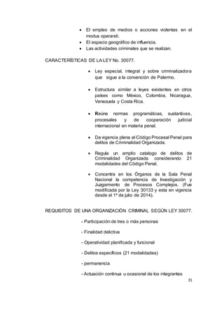 31
 El empleo de medios o acciones violentas en el
modus operandi.
 El espacio geográfico de influencia.
 Las actividades criminales que se realizan.
CARACTERÍSTICAS DE LA LEY No. 30077.
 Ley especial, integral y sobre criminalizadora
que sigue a la convención de Palermo.
 Estructura similar a leyes existentes en otros
países como México, Colombia, Nicaragua,
Venezuela y Costa Rica.
 Reúne normas programáticas, sustantivas,
procesales y de cooperación judicial
internacional en materia penal.
 Da vigencia plena al Código Procesal Penal para
delitos de Criminalidad Organizada.
 Regula un amplio catalogo de delitos de
Criminalidad Organizada considerando 21
modalidades del Código Penal.
 Concentra en los Órganos de la Sala Penal
Nacional la competencia de Investigación y
Juzgamiento de Procesos Complejos. (Fue
modificada por la Ley 30133 y esta en vigencia
desde el 1º de julio de 2014).
REQUISITOS DE UNA ORGANIZACIÓN CRIMINAL SEGÚN LEY 30077.
- Participación de tres o más personas
- Finalidad delictiva
- Operatividad planificada y funcional
- Delitos específicos (21 modalidades)
- permanencia
- Actuación continua u ocasional de los integrantes
 