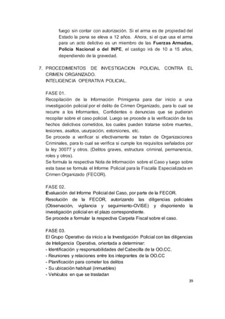 39
fuego sin contar con autorización. Si el arma es de propiedad del
Estado la pena se eleva a 12 años. Ahora, si el que usa el arma
para un acto delictivo es un miembro de las Fuerzas Armadas,
Policía Nacional o del INPE, el castigo irá de 10 a 15 años,
dependiendo de la gravedad.
7. PROCEDIMIENTOS DE INVESTIGACION POLICIAL CONTRA EL
CRIMEN ORGANIZADO.
INTELIGENCIA OPERATIVA POLICIAL.
FASE 01.
Recopilación de la Información Primigenia para dar inicio a una
investigación policial por el delito de Crimen Organizado, para lo cual se
recurre a los Informantes, Confidentes o denuncias que se pudieran
recopilar sobre el caso policial. Luego se procede a la verificación de los
hechos delictivos cometidos, los cuales pueden tratarse sobre muertes,
lesiones, asaltos, usurpación, extorsiones, etc.
Se procede a verificar si efectivamente se tratan de Organizaciones
Criminales, para lo cual se verifica si cumple los requisitos señalados por
la ley 30077 y otros. (Delitos graves, estructura criminal, permanencia,
roles y otros).
Se formula la respectiva Nota de Información sobre el Caso y luego sobre
esta base se formula el Informe Policial para la Fiscalía Especializada en
Crimen Organizado (FECOR).
FASE 02.
Evaluación del Informe Policial del Caso, por parte de la FECOR.
Resolución de la FECOR, autorizando las diligencias policiales
(Observación, vigilancia y seguimiento-OVISE) y disponiendo la
investigación policial en el plazo correspondiente.
Se procede a formular la respectiva Carpeta Fiscal sobre el caso.
FASE 03.
El Grupo Operativo da inicio a la Investigación Policial con las diligencias
de Inteligencia Operativa, orientada a determinar:
- Identificación y responsabilidades del Cabecilla de la OO.CC.
- Reuniones y relaciones entre los integrantes de la OO.CC
- Planificación para cometer los delitos
- Su ubicación habitual (inmuebles)
- Vehículos en que se trasladan
 