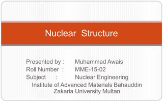 Presented by : Muhammad Awais
Roll Number : MME-15-02
Subject : Nuclear Engineering
Institute of Advanced Materials Bahauddin
Zakaria University Multan
Nuclear Structure
 