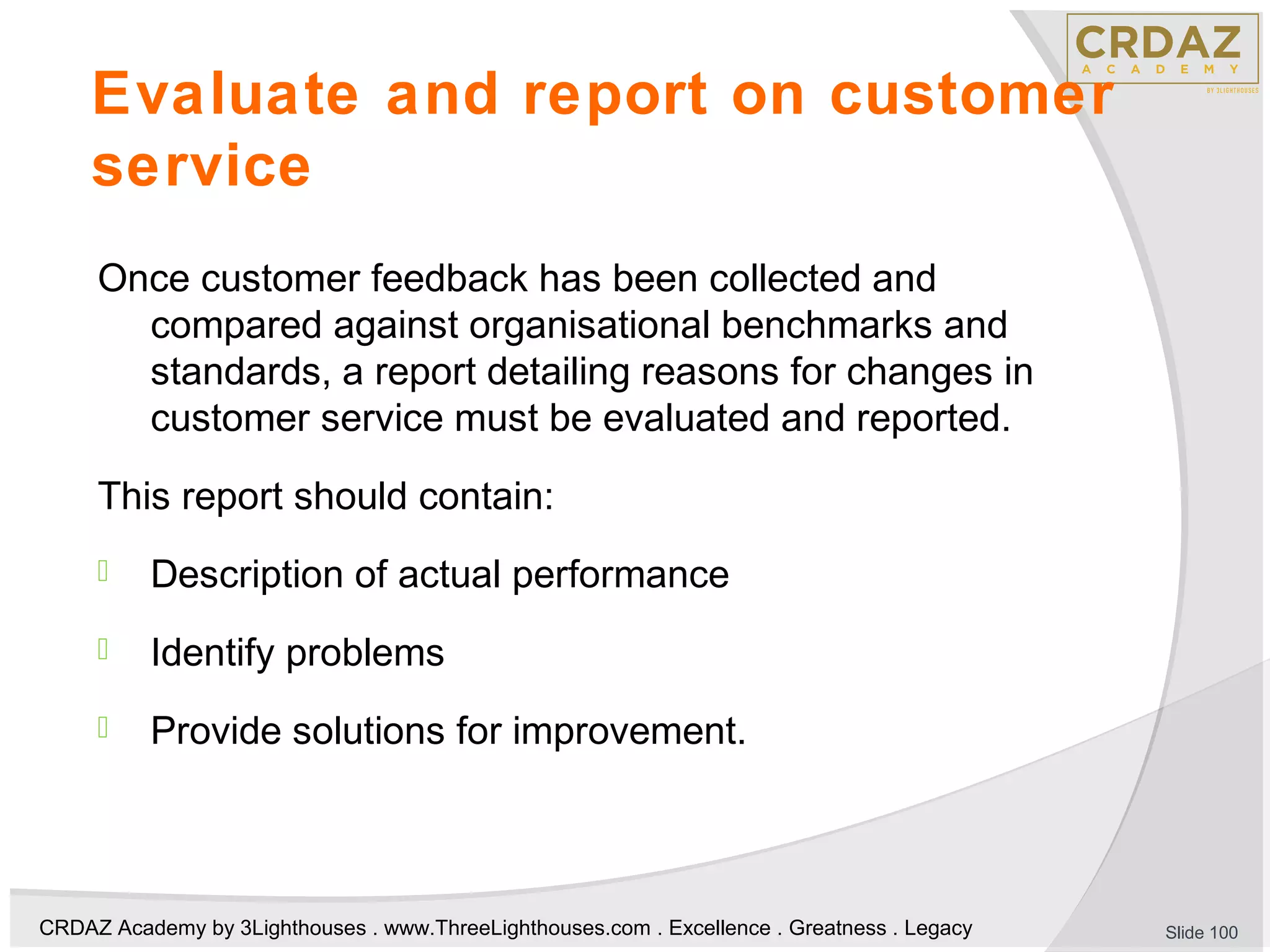 CRDAZ Academy by 3Lighthouses . www.ThreeLighthouses.com . Excellence . Greatness . Legacy
Evaluate and report on customer
service
Once customer feedback has been collected and
compared against organisational benchmarks and
standards, a report detailing reasons for changes in
customer service must be evaluated and reported.
This report should contain:
 Description of actual performance
 Identify problems
 Provide solutions for improvement.
Slide 100
 