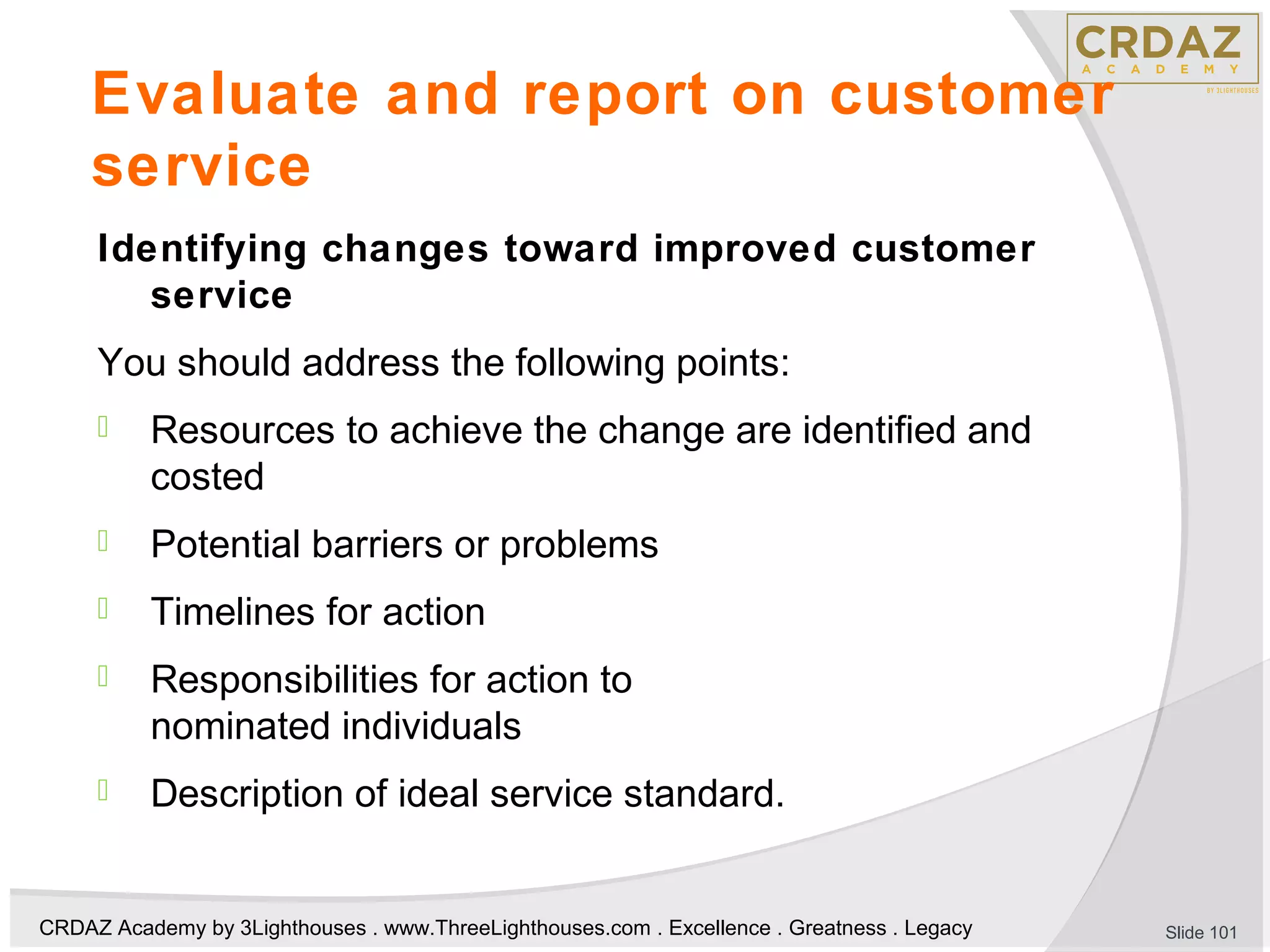 CRDAZ Academy by 3Lighthouses . www.ThreeLighthouses.com . Excellence . Greatness . Legacy
Evaluate and report on customer
service
Identifying changes toward improved customer
service
You should address the following points:
 Resources to achieve the change are identified and
costed
 Potential barriers or problems
 Timelines for action
 Responsibilities for action to
nominated individuals
 Description of ideal service standard.
Slide 101
 