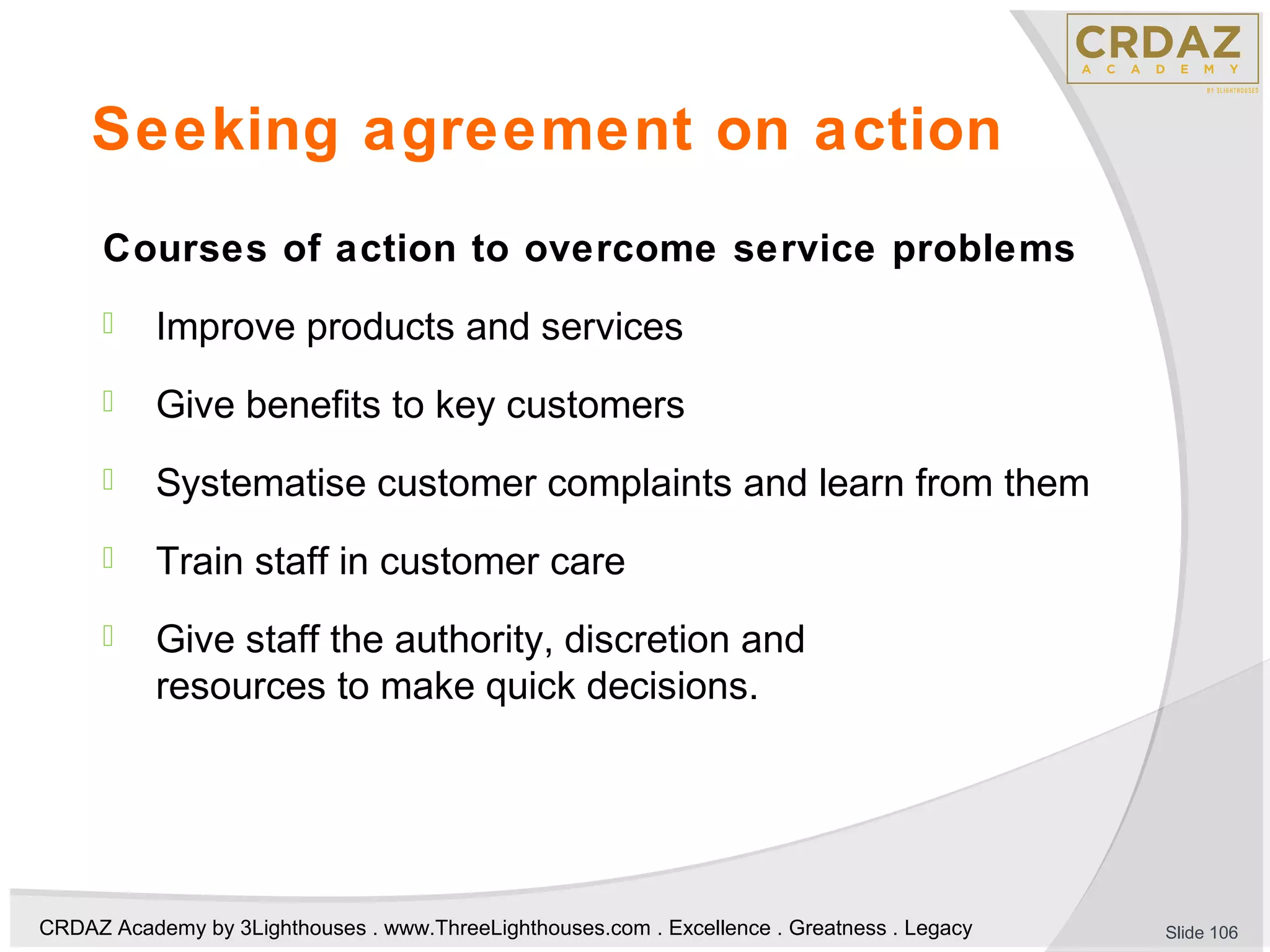 CRDAZ Academy by 3Lighthouses . www.ThreeLighthouses.com . Excellence . Greatness . Legacy
Seeking agreement on action
Courses of action to overcome service problems
 Improve products and services
 Give benefits to key customers
 Systematise customer complaints and learn from them
 Train staff in customer care
 Give staff the authority, discretion and
resources to make quick decisions.
Slide 106
 