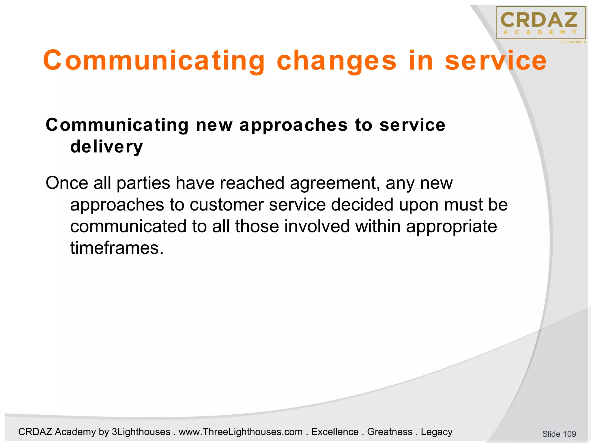CRDAZ Academy by 3Lighthouses . www.ThreeLighthouses.com . Excellence . Greatness . Legacy
Communicating changes in service
Communicating new approaches to service
delivery
Once all parties have reached agreement, any new
approaches to customer service decided upon must be
communicated to all those involved within appropriate
timeframes.
Slide 109
 