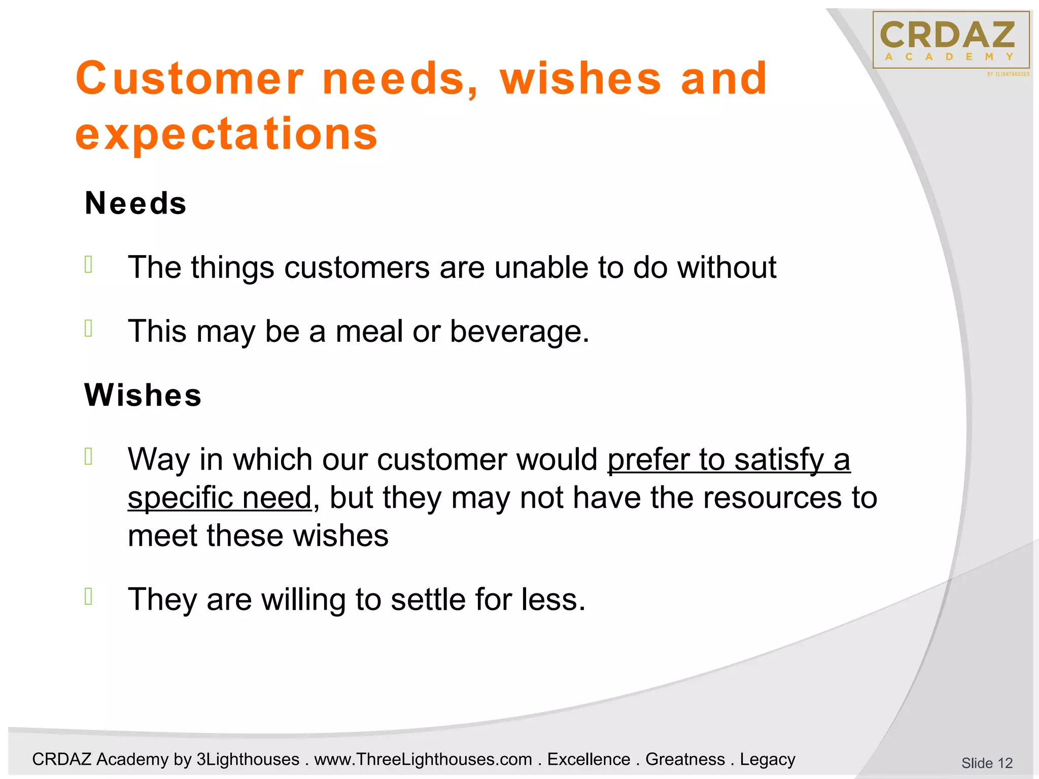 CRDAZ Academy by 3Lighthouses . www.ThreeLighthouses.com . Excellence . Greatness . Legacy
Customer needs, wishes and
expectations
Needs
 The things customers are unable to do without
 This may be a meal or beverage.
Wishes
 Way in which our customer would prefer to satisfy a
specific need, but they may not have the resources to
meet these wishes
 They are willing to settle for less.
Slide 12
 