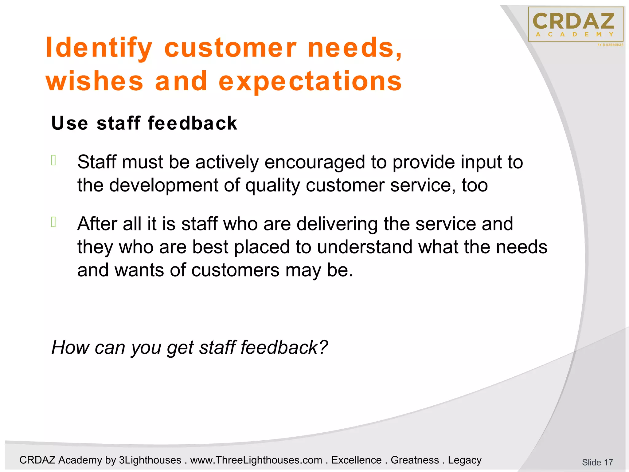 CRDAZ Academy by 3Lighthouses . www.ThreeLighthouses.com . Excellence . Greatness . Legacy
Identify customer needs,
wishes and expectations
Use staff feedback
 Staff must be actively encouraged to provide input to
the development of quality customer service, too
 After all it is staff who are delivering the service and
they who are best placed to understand what the needs
and wants of customers may be.
How can you get staff feedback?
Slide 17
 