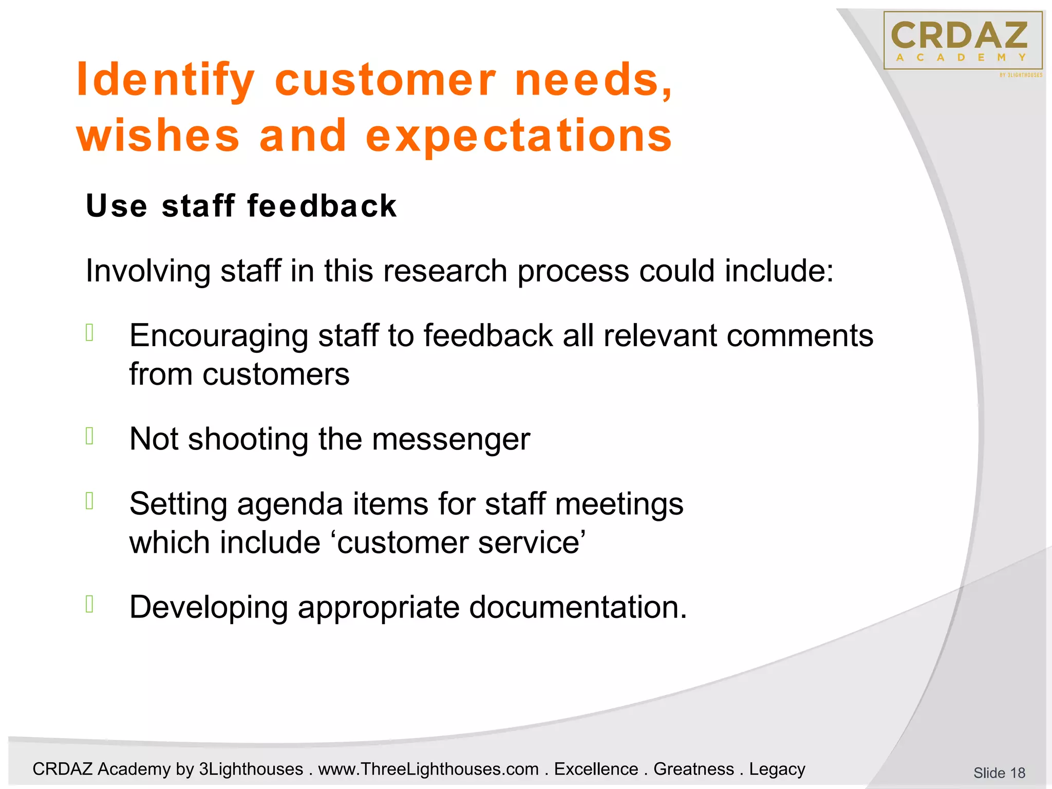 CRDAZ Academy by 3Lighthouses . www.ThreeLighthouses.com . Excellence . Greatness . Legacy
Identify customer needs,
wishes and expectations
Use staff feedback
Involving staff in this research process could include:
 Encouraging staff to feedback all relevant comments
from customers
 Not shooting the messenger
 Setting agenda items for staff meetings
which include ‘customer service’
 Developing appropriate documentation.
Slide 18
 