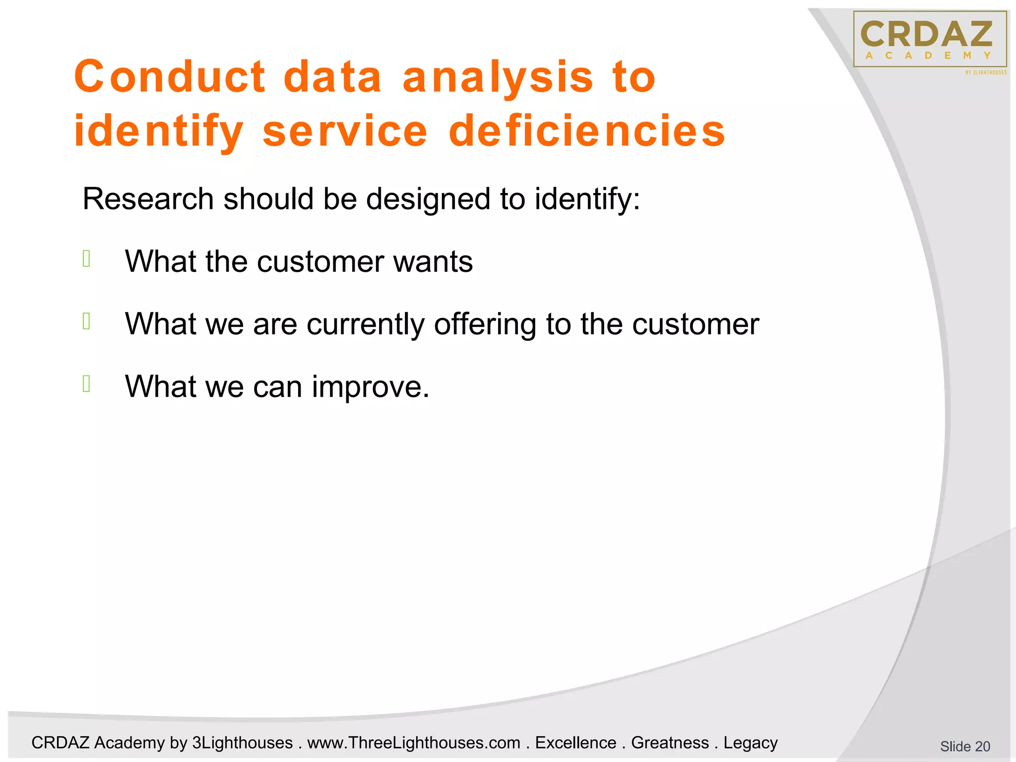 CRDAZ Academy by 3Lighthouses . www.ThreeLighthouses.com . Excellence . Greatness . Legacy
Conduct data analysis to
identify service deficiencies
Research should be designed to identify:
 What the customer wants
 What we are currently offering to the customer
 What we can improve.
Slide 20
 