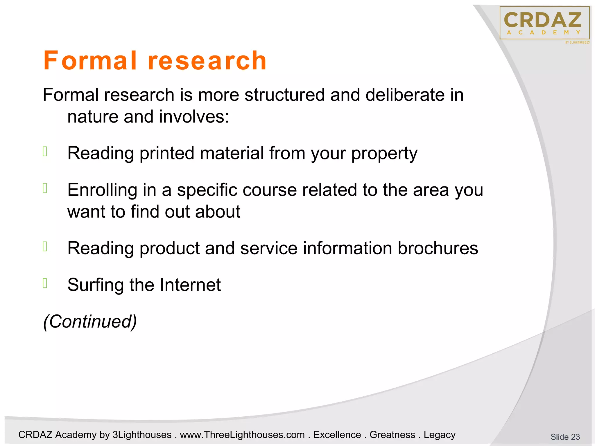 CRDAZ Academy by 3Lighthouses . www.ThreeLighthouses.com . Excellence . Greatness . Legacy
Formal research
Formal research is more structured and deliberate in
nature and involves:
 Reading printed material from your property
 Enrolling in a specific course related to the area you
want to find out about
 Reading product and service information brochures
 Surfing the Internet
(Continued)
Slide 23
 