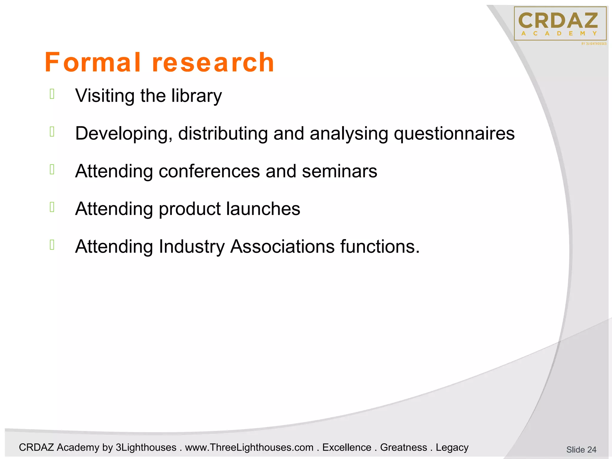 CRDAZ Academy by 3Lighthouses . www.ThreeLighthouses.com . Excellence . Greatness . Legacy
Formal research
 Visiting the library
 Developing, distributing and analysing questionnaires
 Attending conferences and seminars
 Attending product launches
 Attending Industry Associations functions.
Slide 24
 