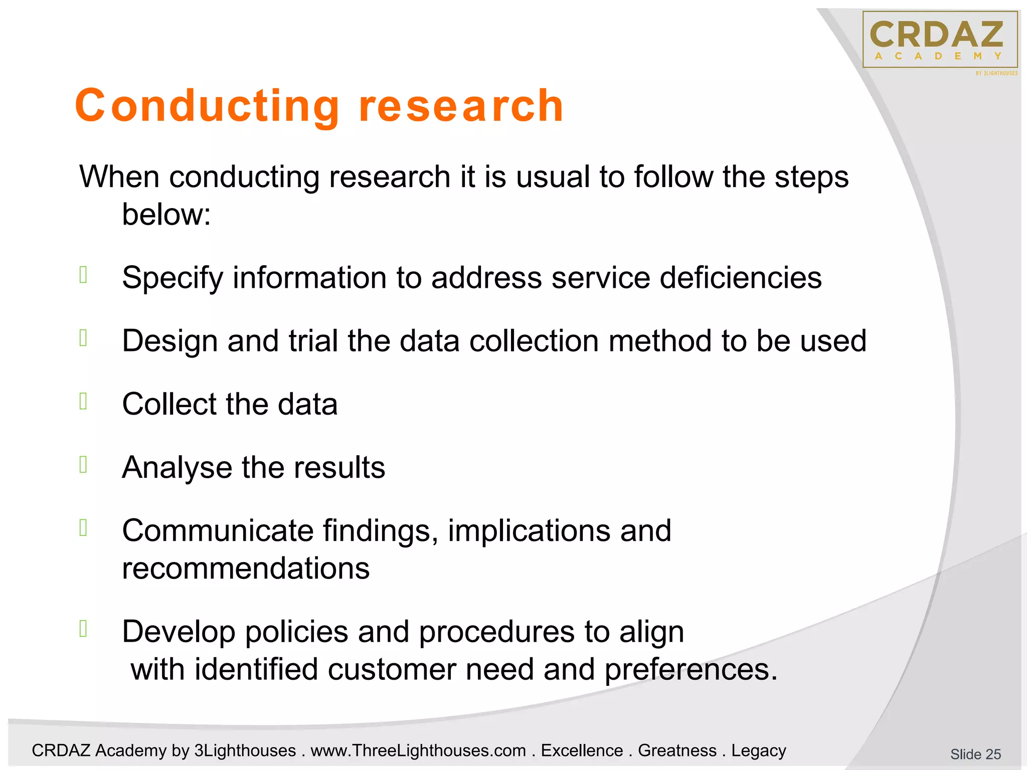 CRDAZ Academy by 3Lighthouses . www.ThreeLighthouses.com . Excellence . Greatness . Legacy
Conducting research
When conducting research it is usual to follow the steps
below:
 Specify information to address service deficiencies
 Design and trial the data collection method to be used
 Collect the data
 Analyse the results
 Communicate findings, implications and
recommendations
 Develop policies and procedures to align
with identified customer need and preferences.
Slide 25
 