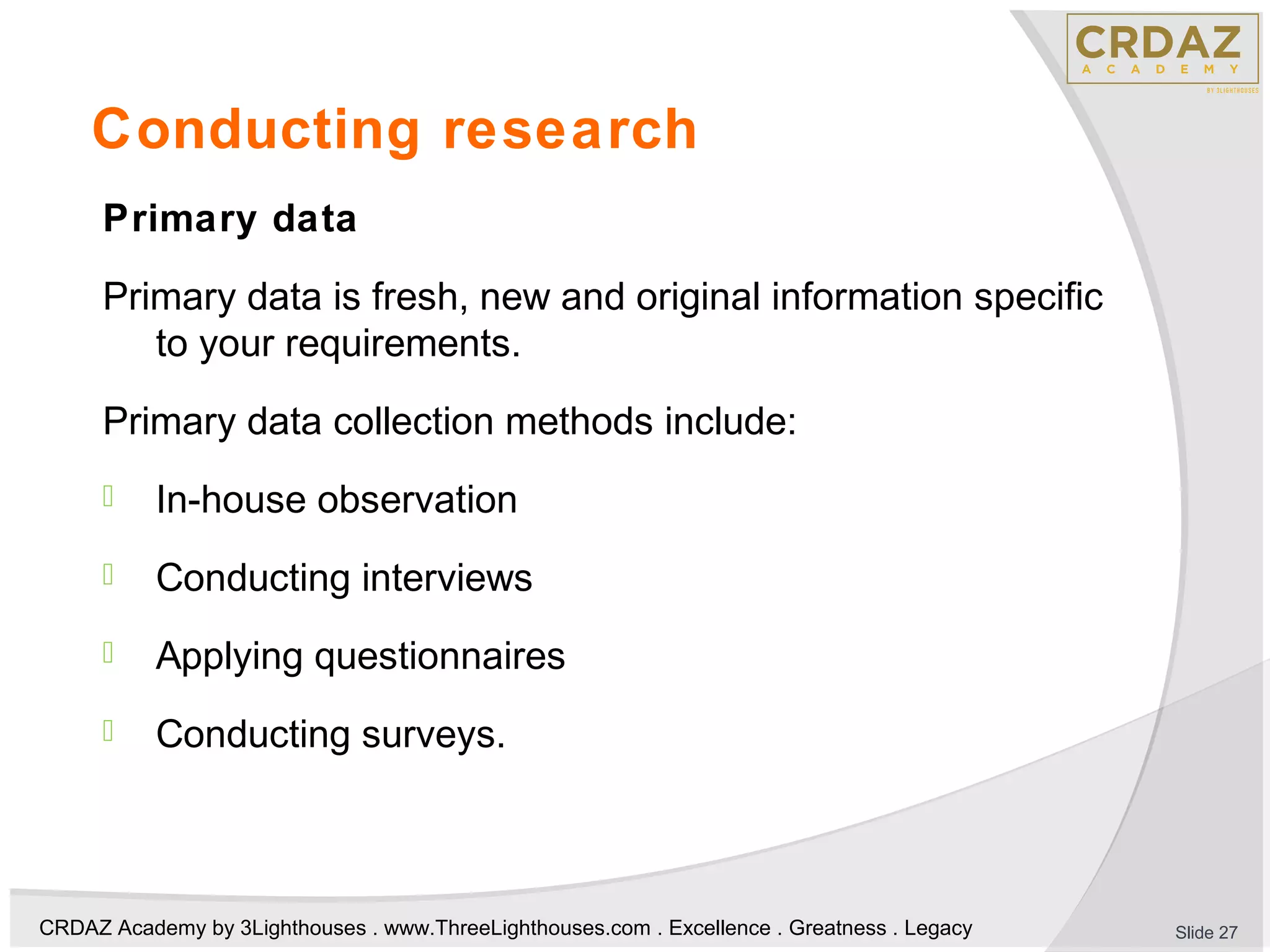 CRDAZ Academy by 3Lighthouses . www.ThreeLighthouses.com . Excellence . Greatness . Legacy
Conducting research
Primary data
Primary data is fresh, new and original information specific
to your requirements.
Primary data collection methods include:
 In-house observation
 Conducting interviews
 Applying questionnaires
 Conducting surveys.
Slide 27
 