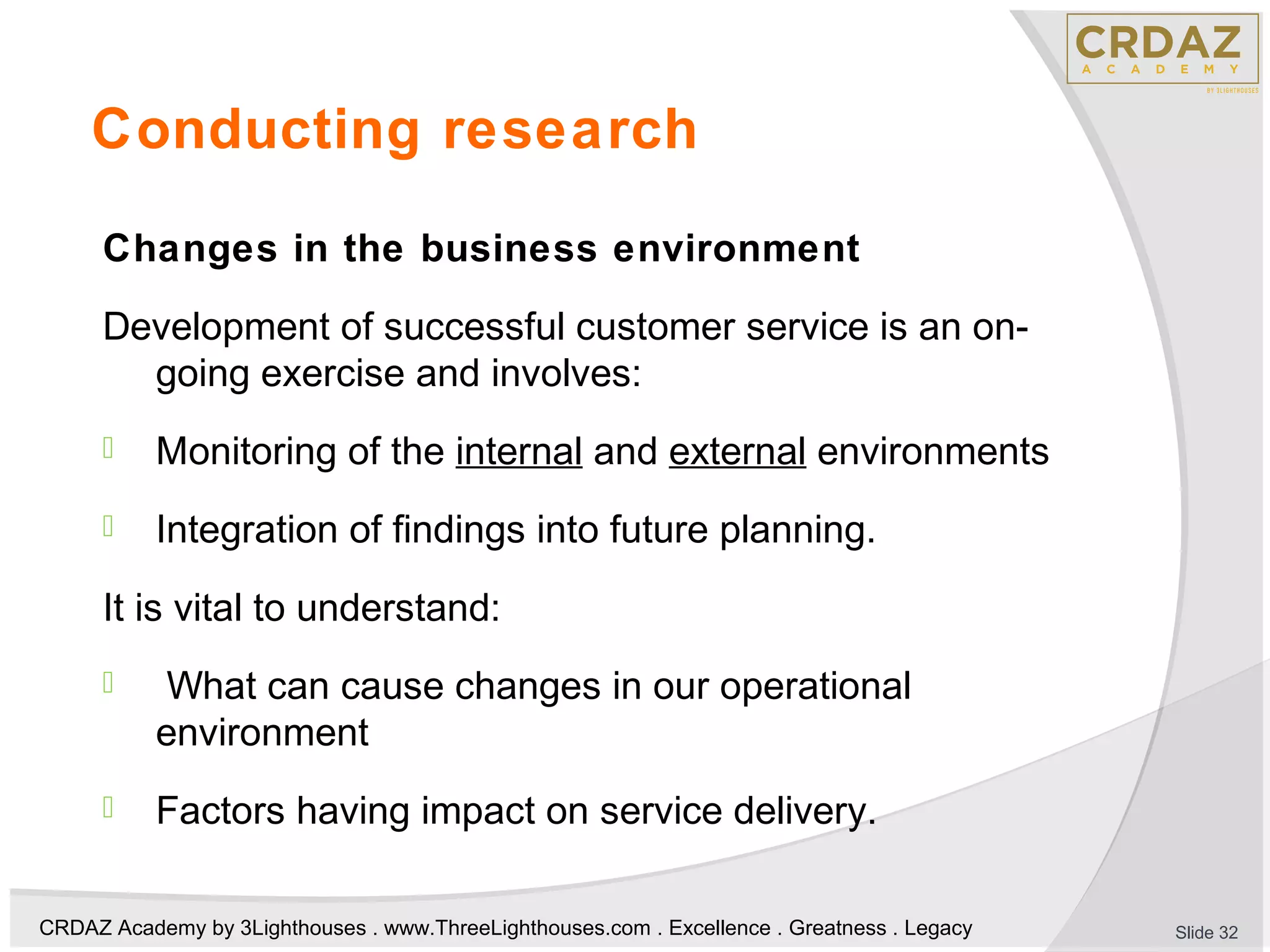 CRDAZ Academy by 3Lighthouses . www.ThreeLighthouses.com . Excellence . Greatness . Legacy
Conducting research
Changes in the business environment
Development of successful customer service is an on-
going exercise and involves:
 Monitoring of the internal and external environments
 Integration of findings into future planning.
It is vital to understand:
 What can cause changes in our operational
environment
 Factors having impact on service delivery.
Slide 32
 