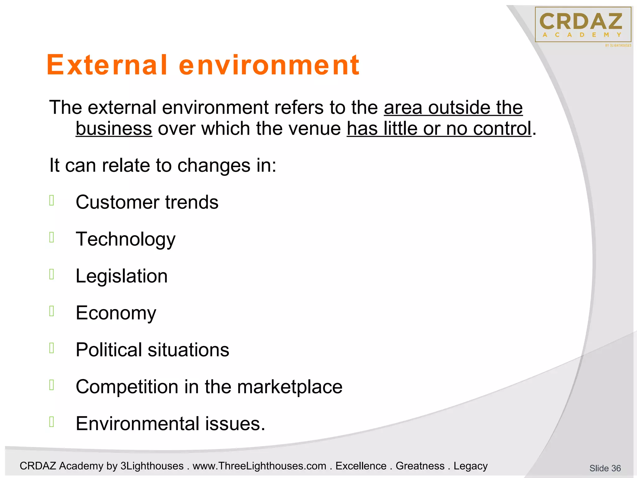 CRDAZ Academy by 3Lighthouses . www.ThreeLighthouses.com . Excellence . Greatness . Legacy
External environment
The external environment refers to the area outside the
business over which the venue has little or no control.
It can relate to changes in:
 Customer trends
 Technology
 Legislation
 Economy
 Political situations
 Competition in the marketplace
 Environmental issues.
Slide 36
 