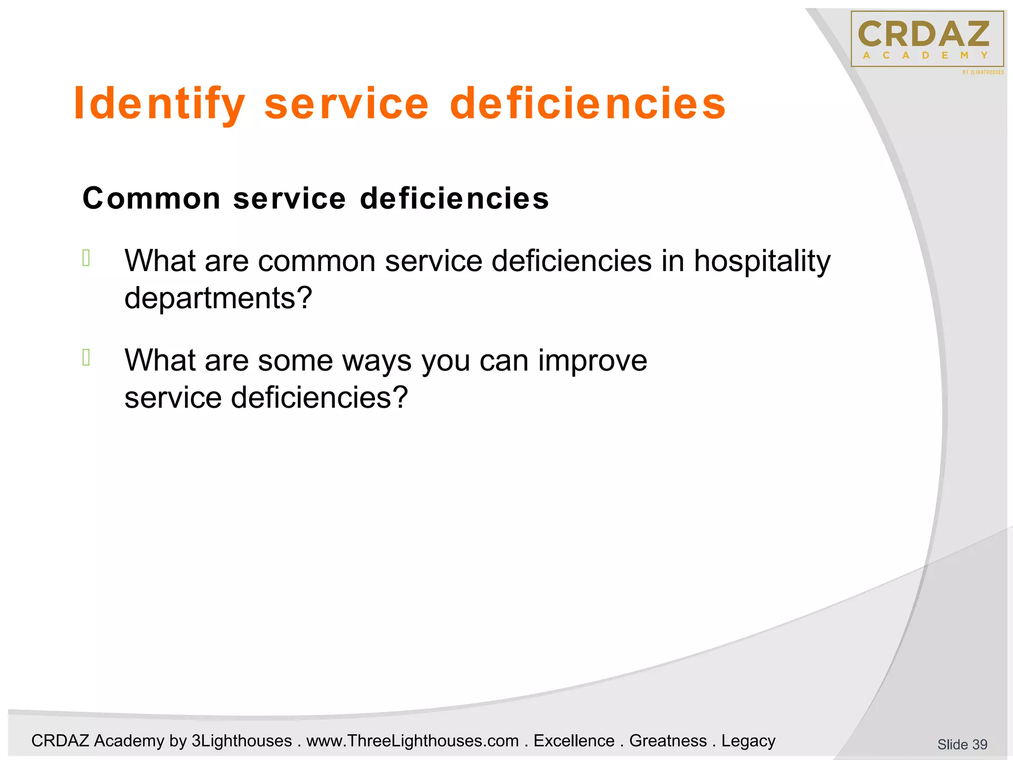 CRDAZ Academy by 3Lighthouses . www.ThreeLighthouses.com . Excellence . Greatness . Legacy
Identify service deficiencies
Common service deficiencies
 What are common service deficiencies in hospitality
departments?
 What are some ways you can improve
service deficiencies?
Slide 39
 