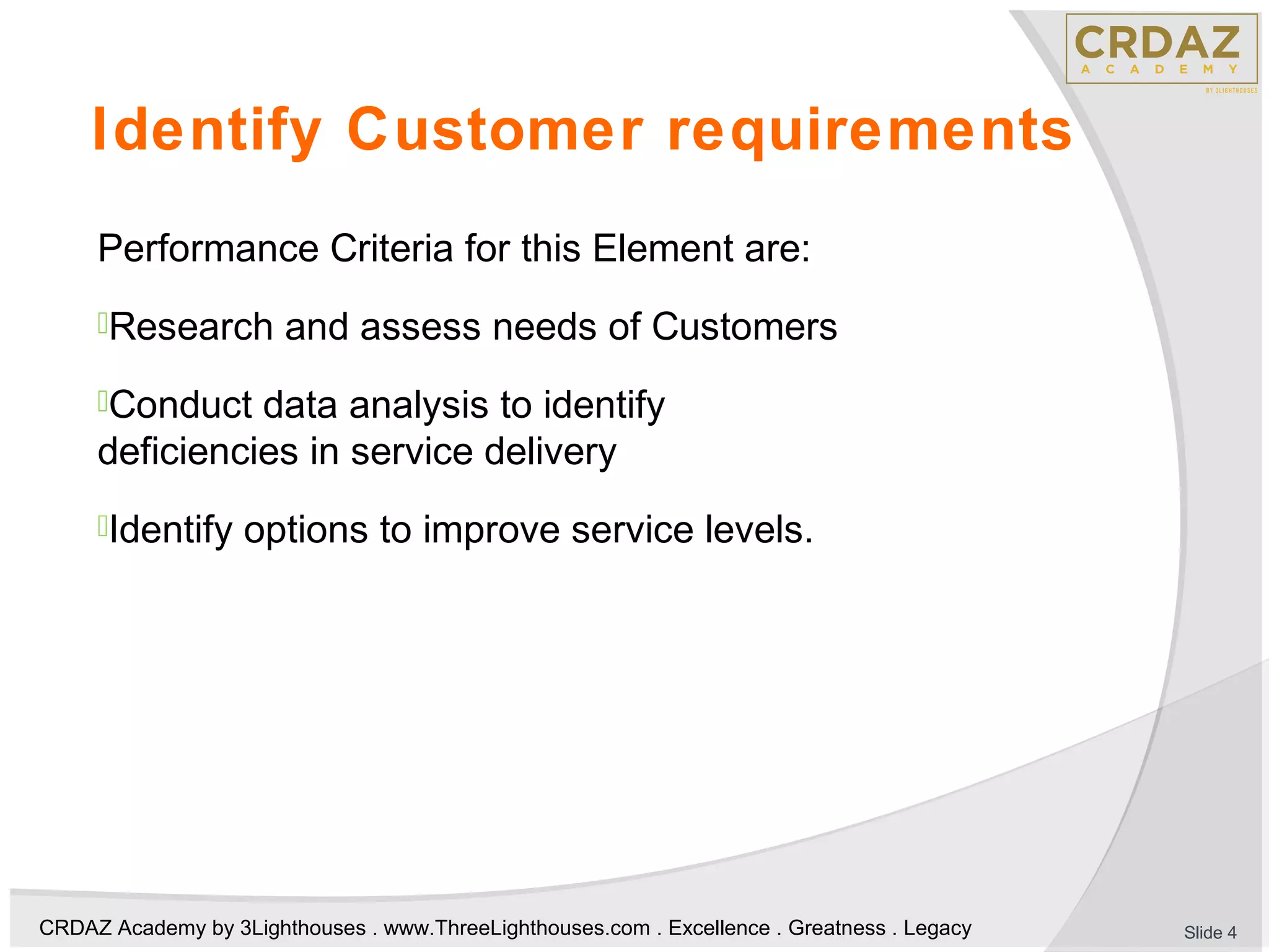 CRDAZ Academy by 3Lighthouses . www.ThreeLighthouses.com . Excellence . Greatness . Legacy
Identify Customer requirements
Performance Criteria for this Element are:
Research and assess needs of Customers
Conduct data analysis to identify
deficiencies in service delivery
Identify options to improve service levels.
Slide 4
 