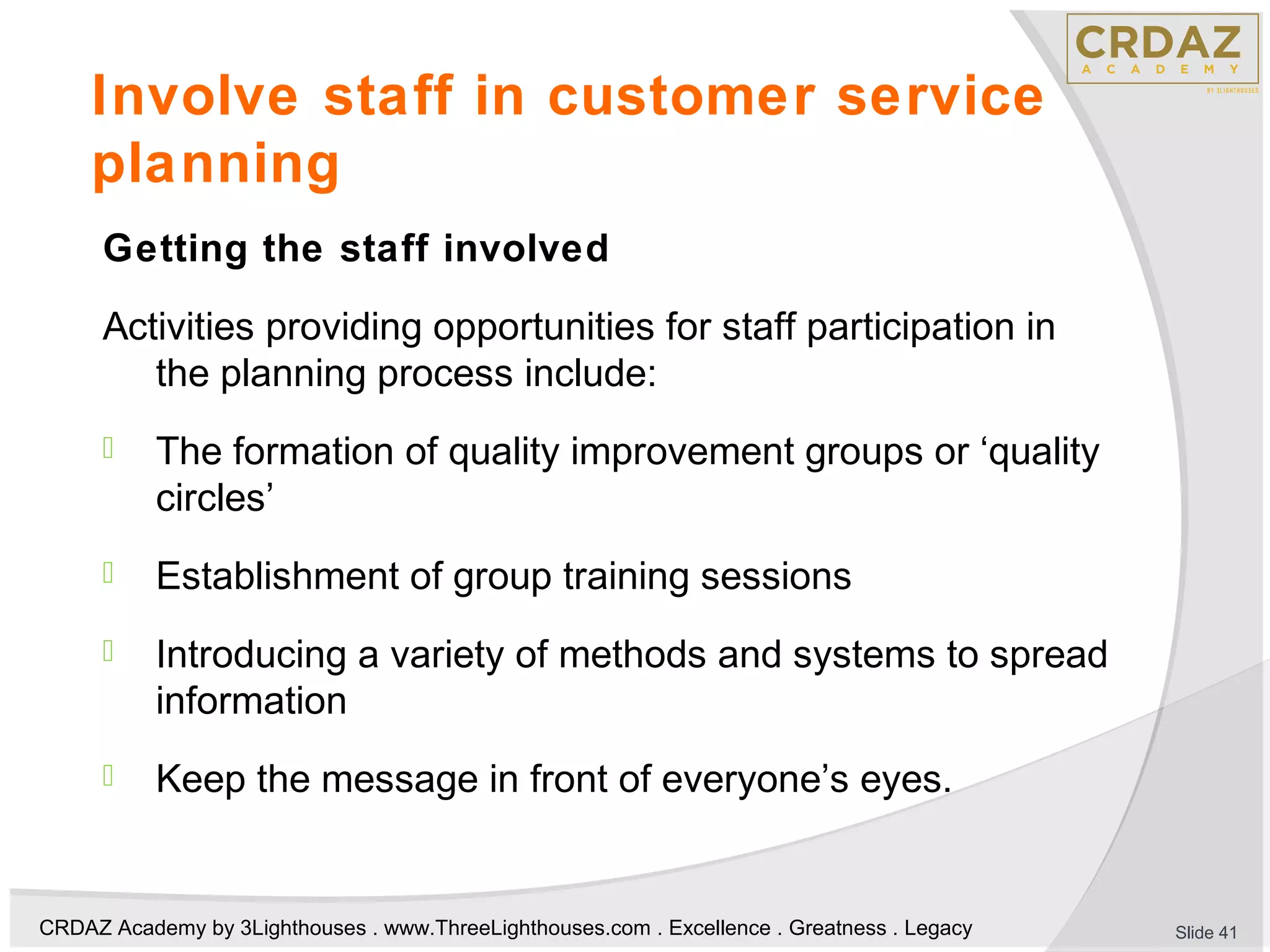 CRDAZ Academy by 3Lighthouses . www.ThreeLighthouses.com . Excellence . Greatness . Legacy
Involve staff in customer service
planning
Getting the staff involved
Activities providing opportunities for staff participation in
the planning process include:
 The formation of quality improvement groups or ‘quality
circles’
 Establishment of group training sessions
 Introducing a variety of methods and systems to spread
information
 Keep the message in front of everyone’s eyes.
Slide 41
 