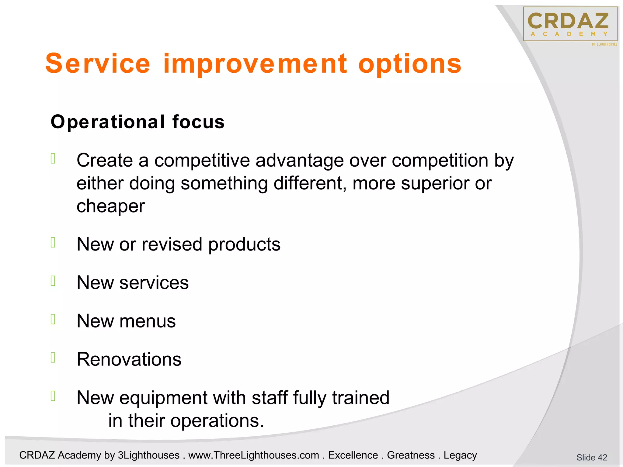 CRDAZ Academy by 3Lighthouses . www.ThreeLighthouses.com . Excellence . Greatness . Legacy
Service improvement options
Operational focus
 Create a competitive advantage over competition by
either doing something different, more superior or
cheaper
 New or revised products
 New services
 New menus
 Renovations
 New equipment with staff fully trained
in their operations.
Slide 42
 