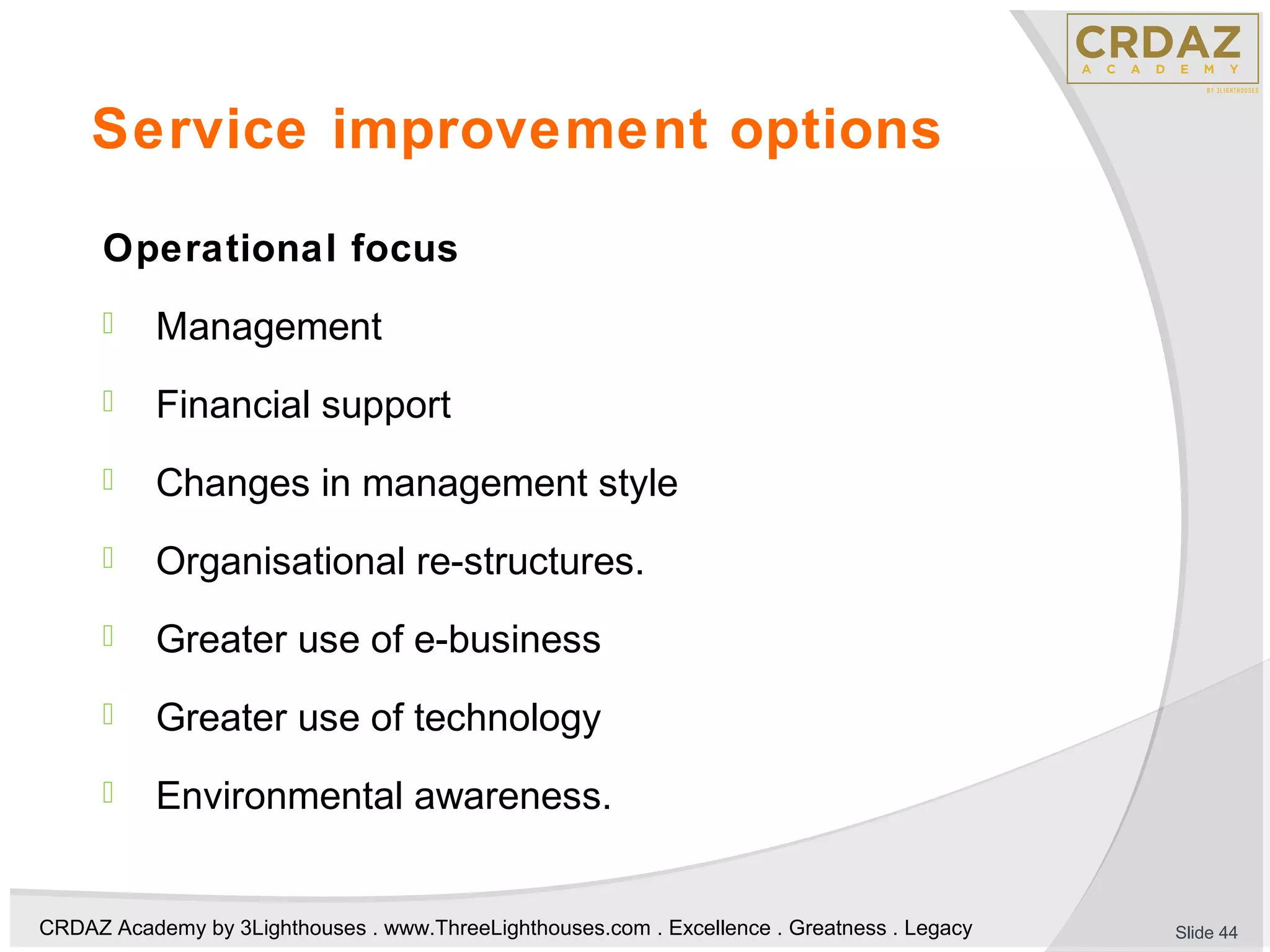 CRDAZ Academy by 3Lighthouses . www.ThreeLighthouses.com . Excellence . Greatness . Legacy
Service improvement options
Operational focus
 Management
 Financial support
 Changes in management style
 Organisational re-structures.
 Greater use of e-business
 Greater use of technology
 Environmental awareness.
Slide 44
 