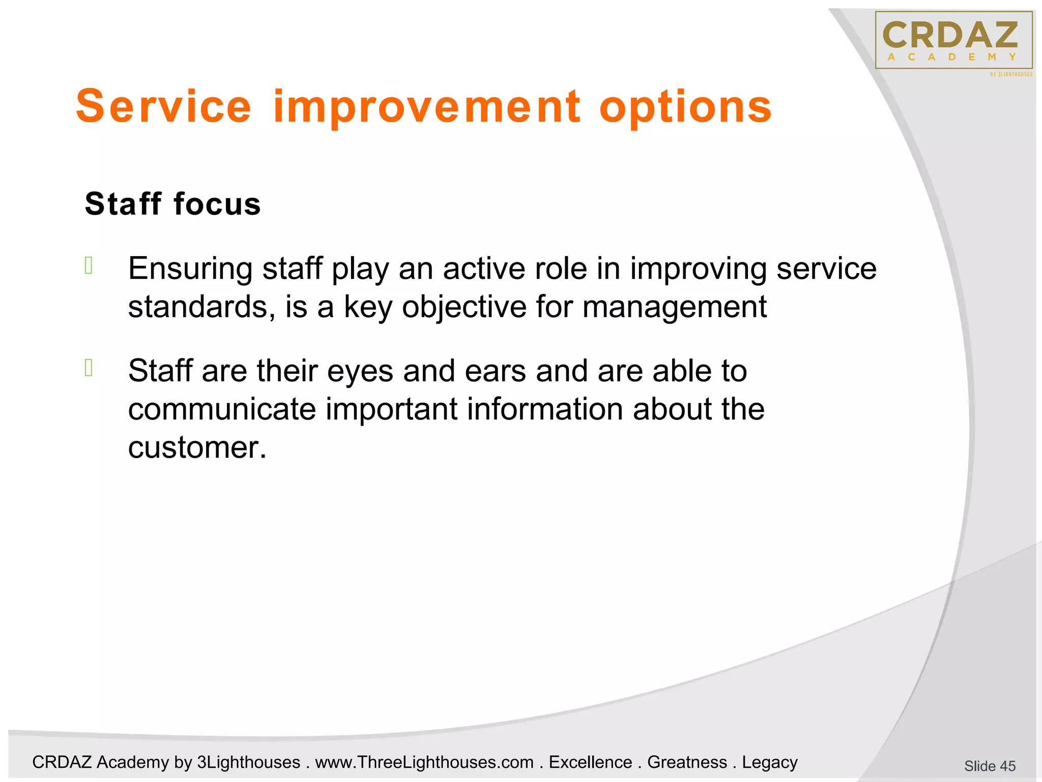 CRDAZ Academy by 3Lighthouses . www.ThreeLighthouses.com . Excellence . Greatness . Legacy
Service improvement options
Staff focus
 Ensuring staff play an active role in improving service
standards, is a key objective for management
 Staff are their eyes and ears and are able to
communicate important information about the
customer.
Slide 45
 