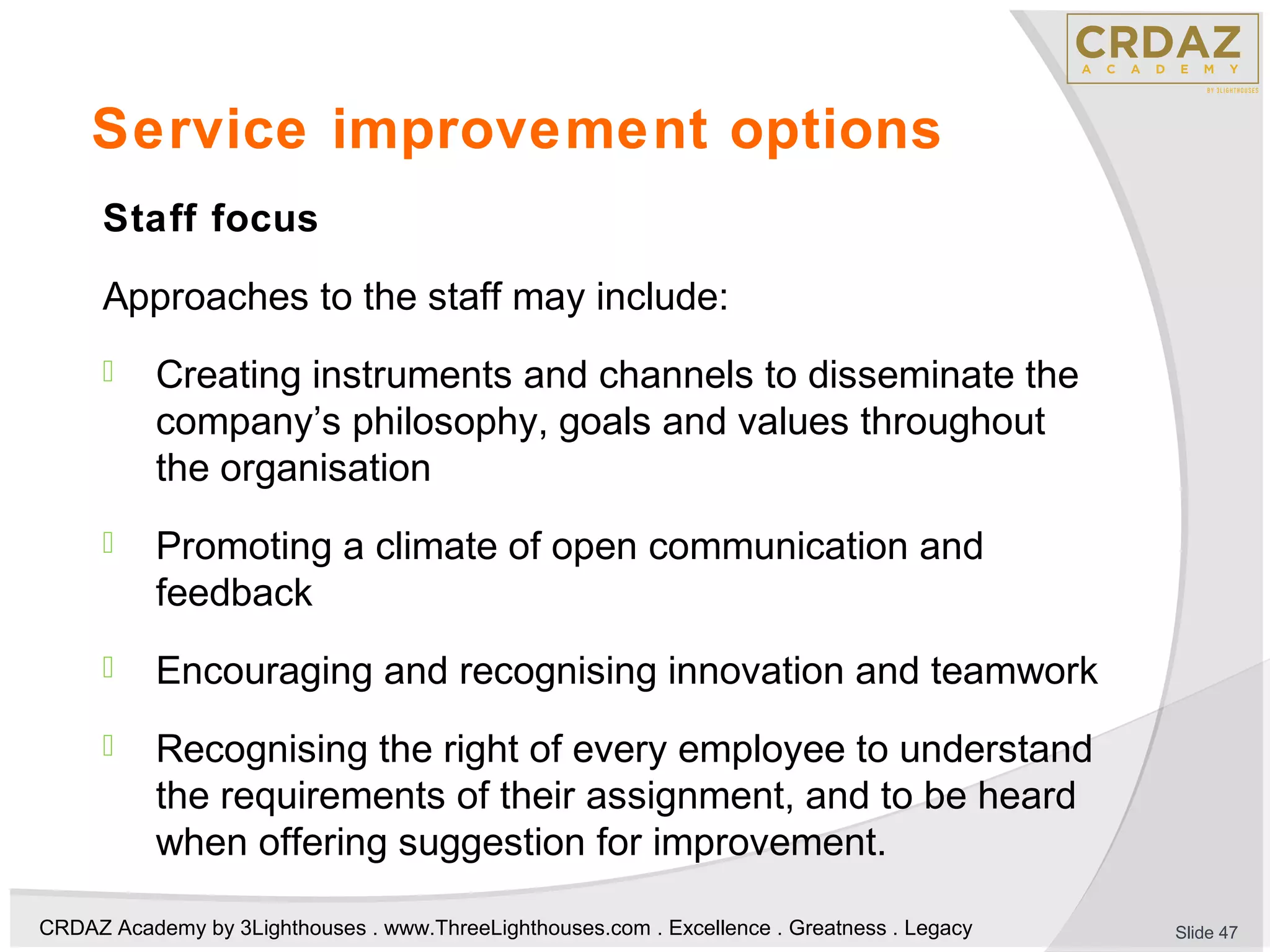 CRDAZ Academy by 3Lighthouses . www.ThreeLighthouses.com . Excellence . Greatness . Legacy
Service improvement options
Staff focus
Approaches to the staff may include:
 Creating instruments and channels to disseminate the
company’s philosophy, goals and values throughout
the organisation
 Promoting a climate of open communication and
feedback
 Encouraging and recognising innovation and teamwork
 Recognising the right of every employee to understand
the requirements of their assignment, and to be heard
when offering suggestion for improvement.
Slide 47
 