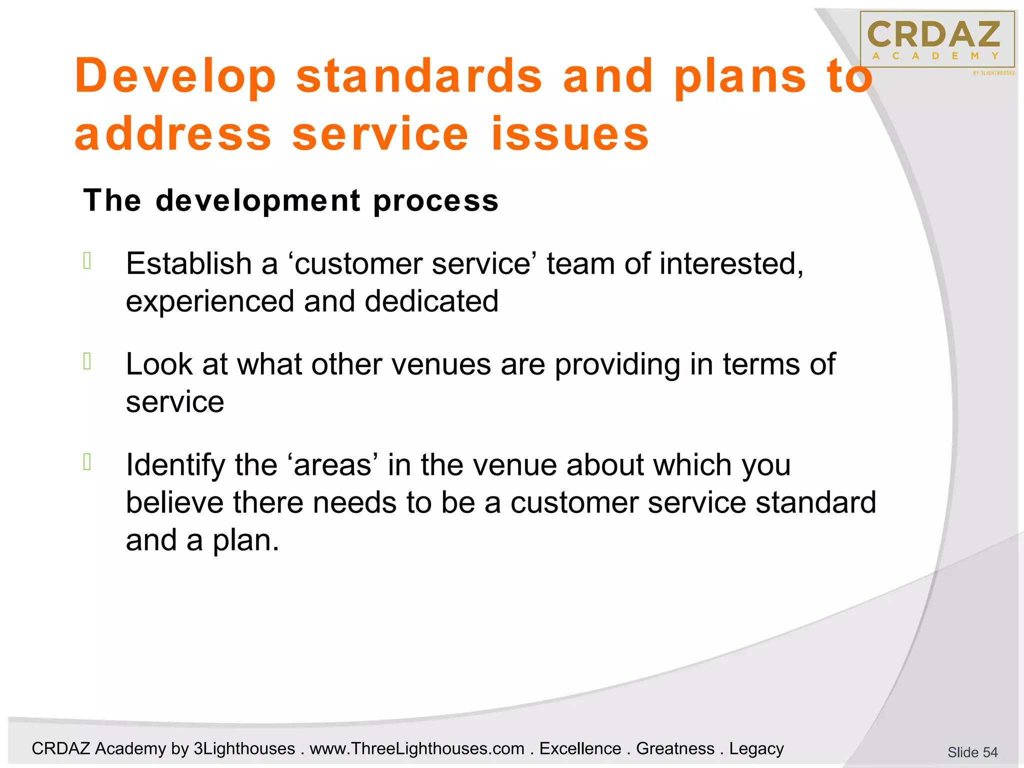 CRDAZ Academy by 3Lighthouses . www.ThreeLighthouses.com . Excellence . Greatness . Legacy
Develop standards and plans to
address service issues
The development process
 Establish a ‘customer service’ team of interested,
experienced and dedicated
 Look at what other venues are providing in terms of
service
 Identify the ‘areas’ in the venue about which you
believe there needs to be a customer service standard
and a plan.
Slide 54
 