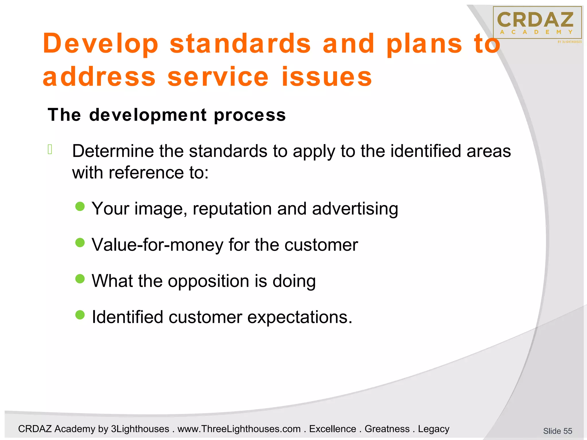 CRDAZ Academy by 3Lighthouses . www.ThreeLighthouses.com . Excellence . Greatness . Legacy
Develop standards and plans to
address service issues
The development process
 Determine the standards to apply to the identified areas
with reference to:
Your image, reputation and advertising
Value-for-money for the customer
What the opposition is doing
Identified customer expectations.
Slide 55
 