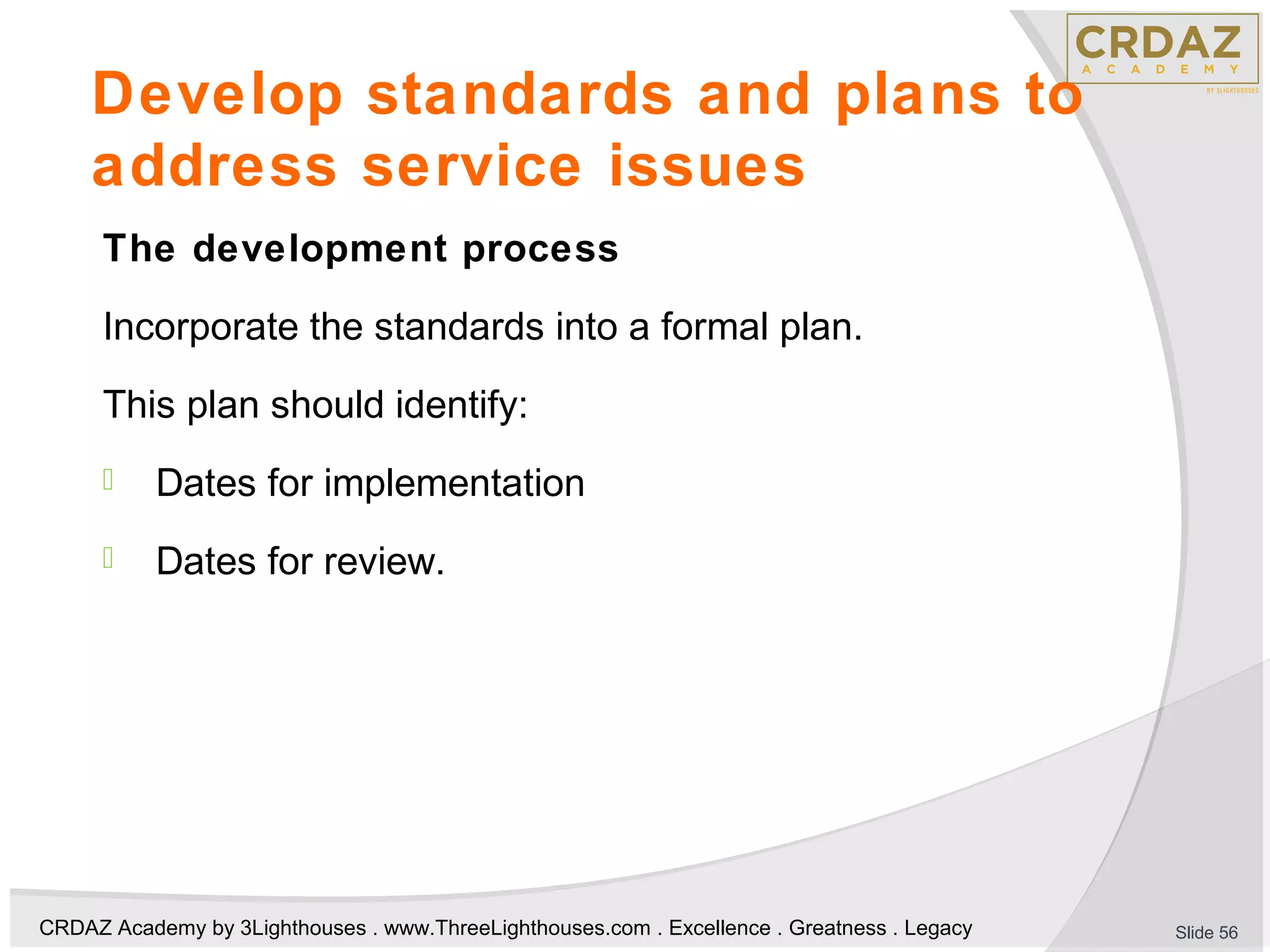 CRDAZ Academy by 3Lighthouses . www.ThreeLighthouses.com . Excellence . Greatness . Legacy
Develop standards and plans to
address service issues
The development process
Incorporate the standards into a formal plan.
This plan should identify:
 Dates for implementation
 Dates for review.
Slide 56
 