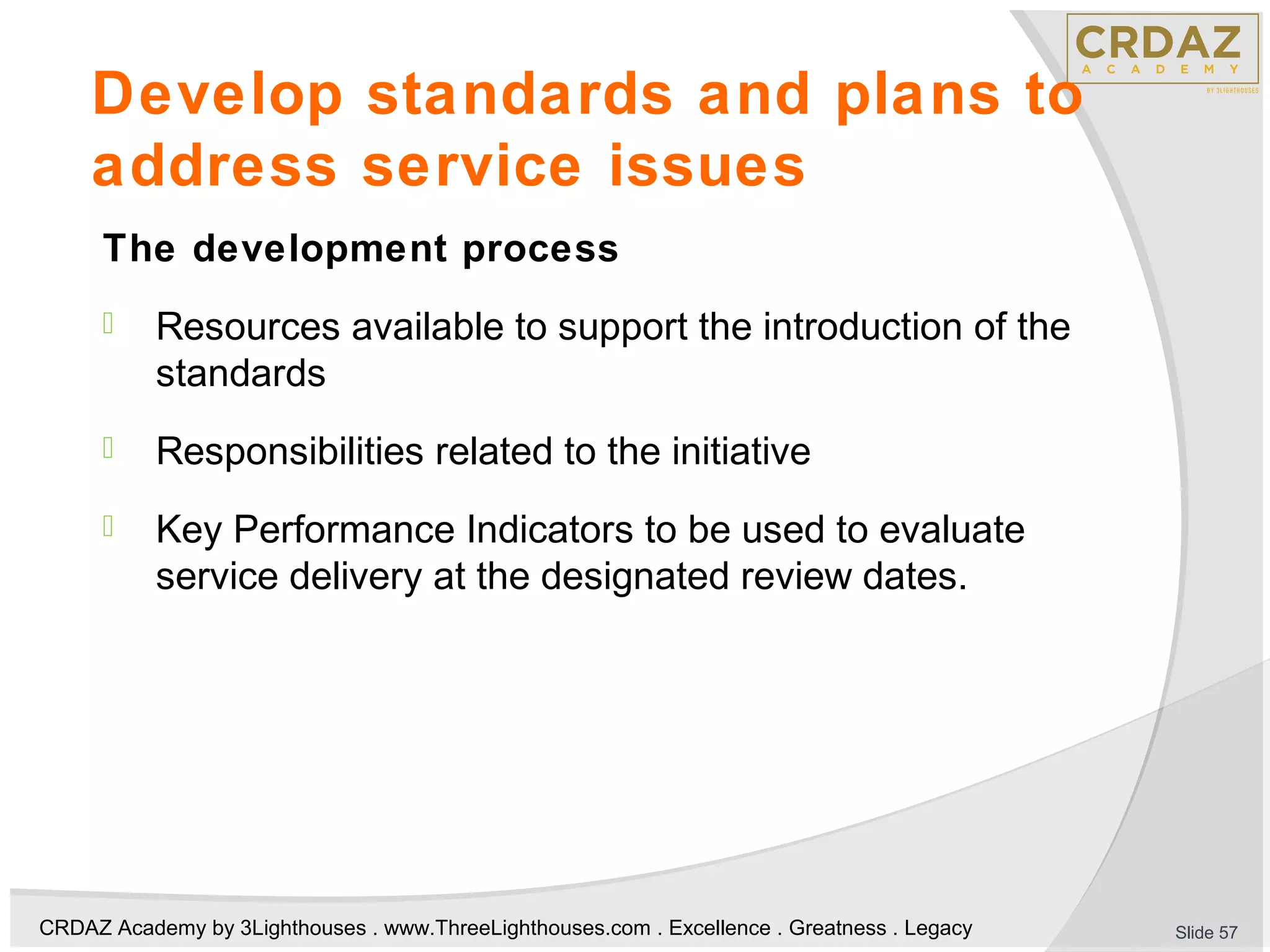 CRDAZ Academy by 3Lighthouses . www.ThreeLighthouses.com . Excellence . Greatness . Legacy
Develop standards and plans to
address service issues
The development process
 Resources available to support the introduction of the
standards
 Responsibilities related to the initiative
 Key Performance Indicators to be used to evaluate
service delivery at the designated review dates.
Slide 57
 