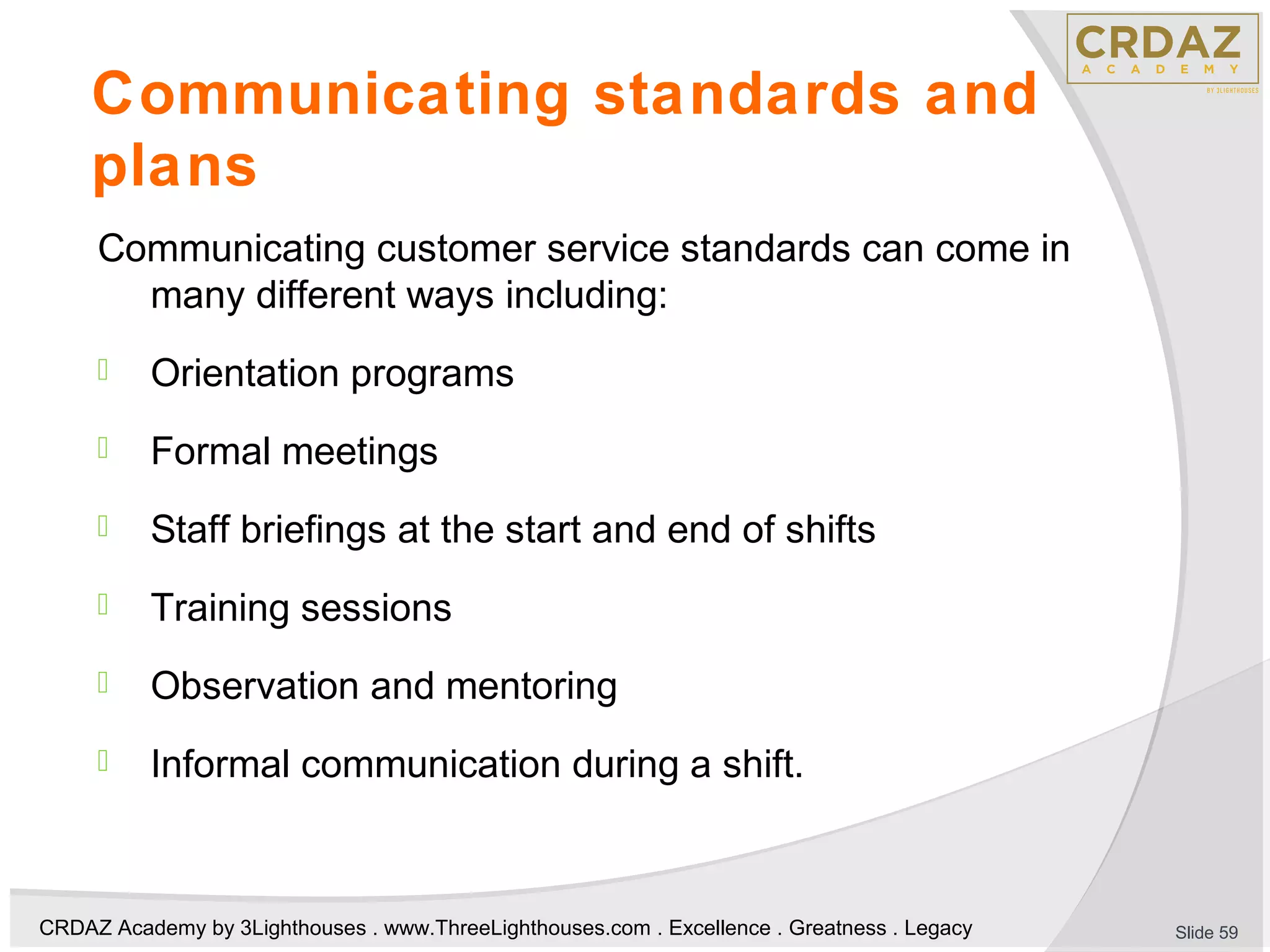 CRDAZ Academy by 3Lighthouses . www.ThreeLighthouses.com . Excellence . Greatness . Legacy
Communicating standards and
plans
Communicating customer service standards can come in
many different ways including:
 Orientation programs
 Formal meetings
 Staff briefings at the start and end of shifts
 Training sessions
 Observation and mentoring
 Informal communication during a shift.
Slide 59
 