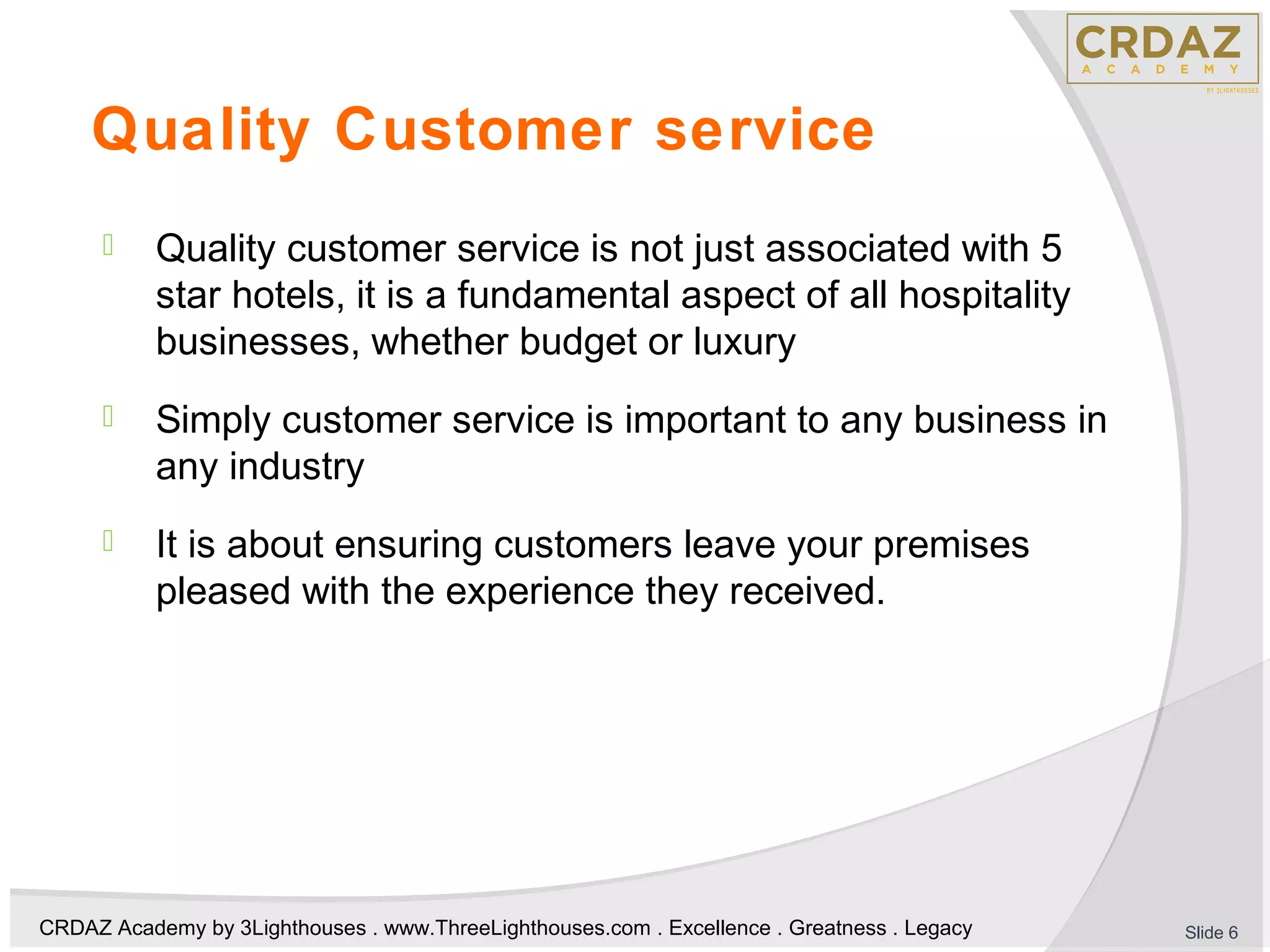 CRDAZ Academy by 3Lighthouses . www.ThreeLighthouses.com . Excellence . Greatness . Legacy
Quality Customer service
 Quality customer service is not just associated with 5
star hotels, it is a fundamental aspect of all hospitality
businesses, whether budget or luxury
 Simply customer service is important to any business in
any industry
 It is about ensuring customers leave your premises
pleased with the experience they received.
Slide 6
 