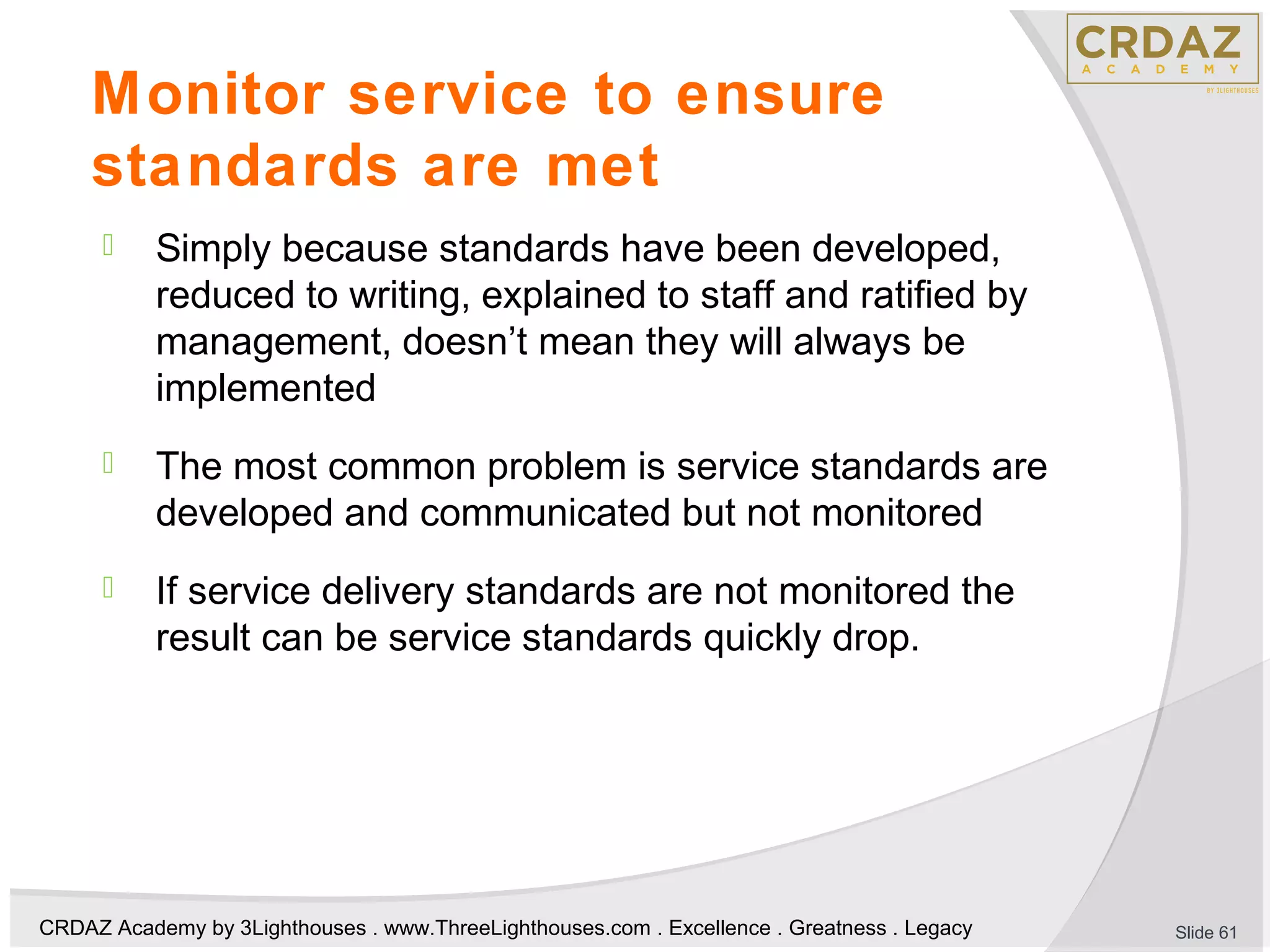CRDAZ Academy by 3Lighthouses . www.ThreeLighthouses.com . Excellence . Greatness . Legacy
Monitor service to ensure
standards are met
 Simply because standards have been developed,
reduced to writing, explained to staff and ratified by
management, doesn’t mean they will always be
implemented
 The most common problem is service standards are
developed and communicated but not monitored
 If service delivery standards are not monitored the
result can be service standards quickly drop.
Slide 61
 