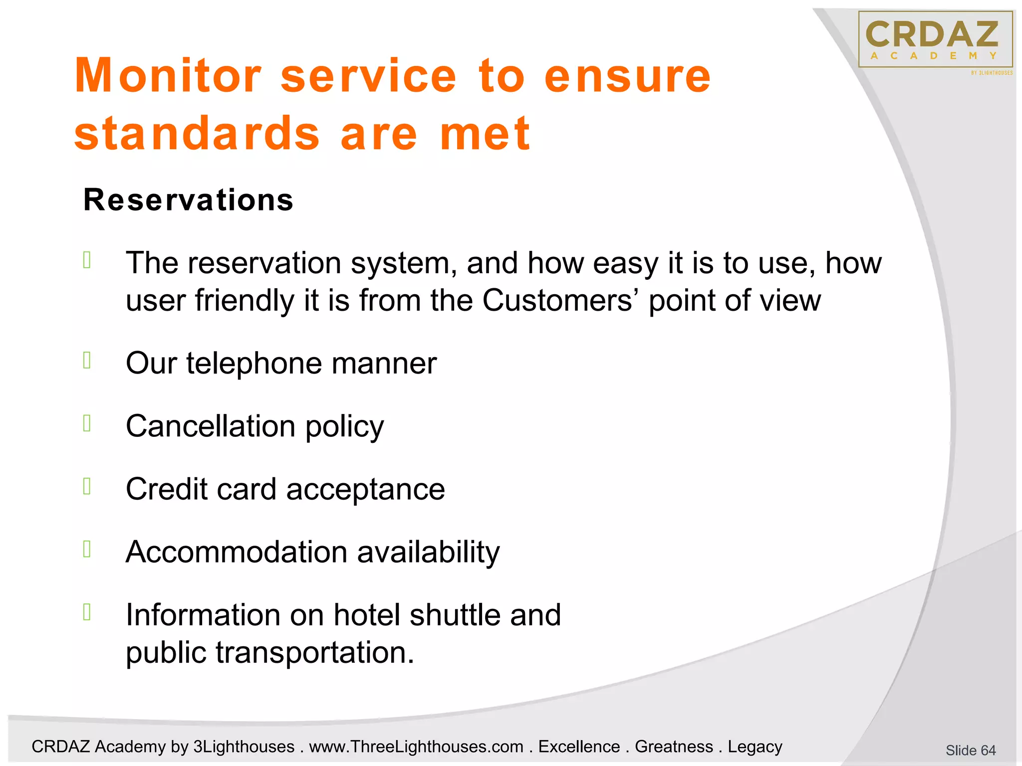 CRDAZ Academy by 3Lighthouses . www.ThreeLighthouses.com . Excellence . Greatness . Legacy
Monitor service to ensure
standards are met
Reservations
 The reservation system, and how easy it is to use, how
user friendly it is from the Customers’ point of view
 Our telephone manner
 Cancellation policy
 Credit card acceptance
 Accommodation availability
 Information on hotel shuttle and
public transportation.
Slide 64
 