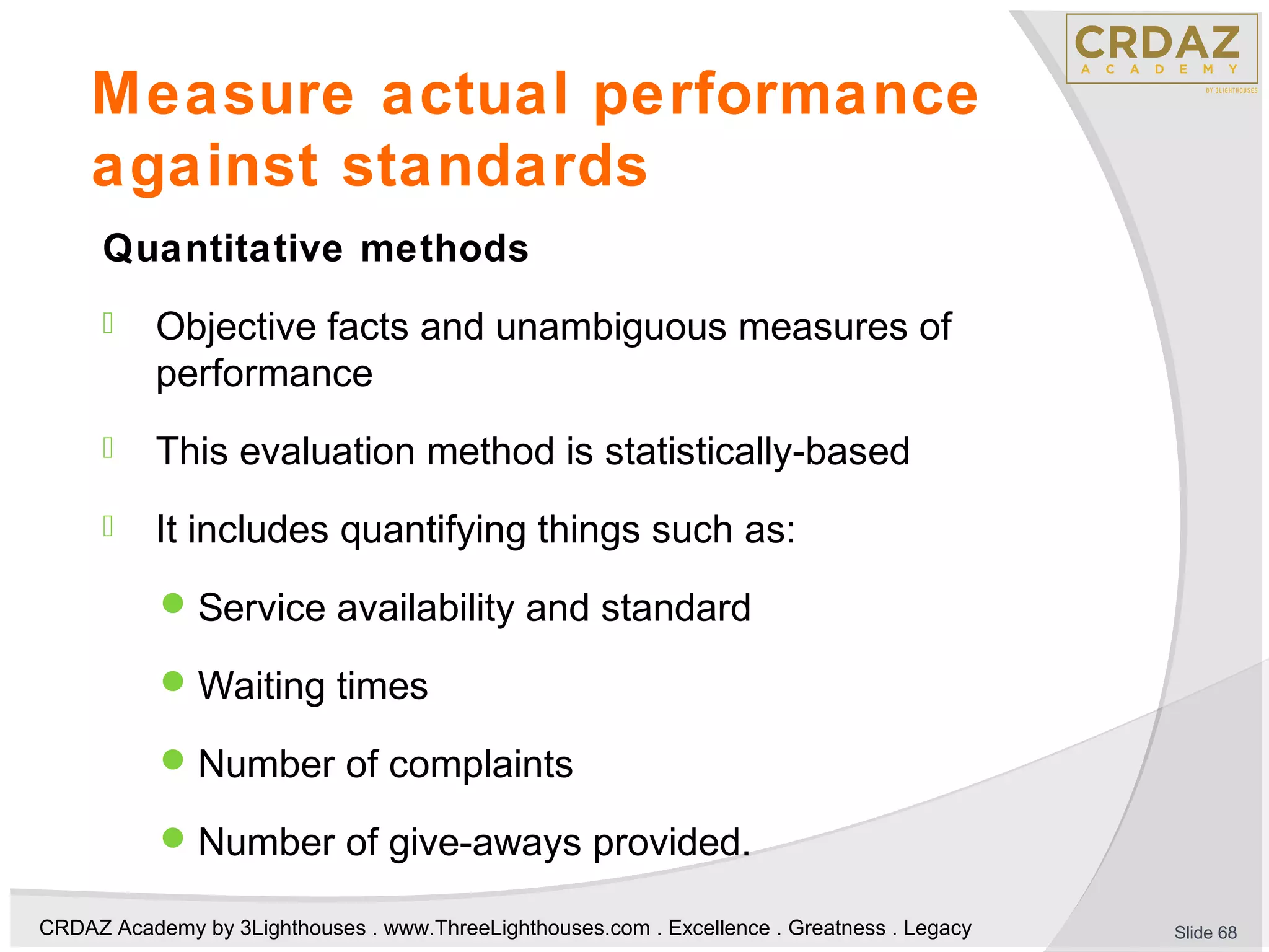 CRDAZ Academy by 3Lighthouses . www.ThreeLighthouses.com . Excellence . Greatness . Legacy
Measure actual performance
against standards
Quantitative methods
 Objective facts and unambiguous measures of
performance
 This evaluation method is statistically-based
 It includes quantifying things such as:
Service availability and standard
Waiting times
Number of complaints
Number of give-aways provided.
Slide 68
 