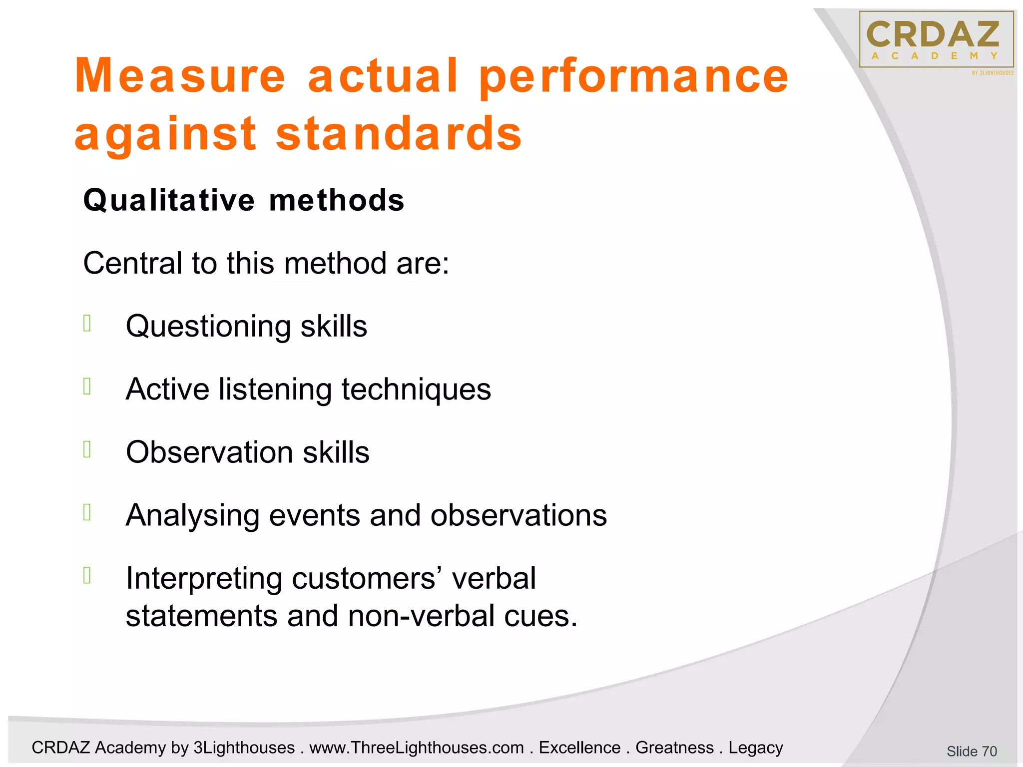 CRDAZ Academy by 3Lighthouses . www.ThreeLighthouses.com . Excellence . Greatness . Legacy
Measure actual performance
against standards
Qualitative methods
Central to this method are:
 Questioning skills
 Active listening techniques
 Observation skills
 Analysing events and observations
 Interpreting customers’ verbal
statements and non-verbal cues.
Slide 70
 