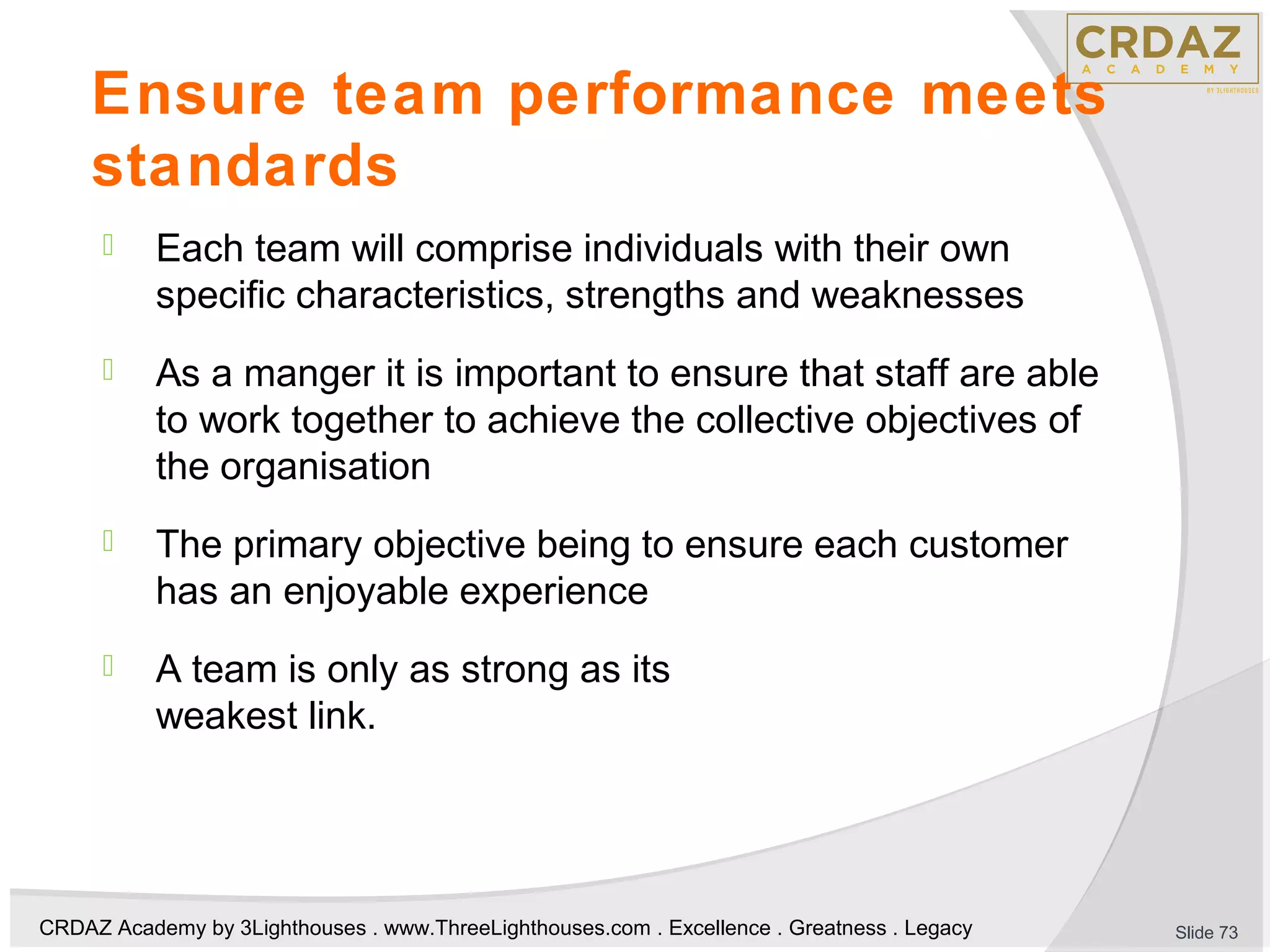 CRDAZ Academy by 3Lighthouses . www.ThreeLighthouses.com . Excellence . Greatness . Legacy
Ensure team performance meets
standards
 Each team will comprise individuals with their own
specific characteristics, strengths and weaknesses
 As a manger it is important to ensure that staff are able
to work together to achieve the collective objectives of
the organisation
 The primary objective being to ensure each customer
has an enjoyable experience
 A team is only as strong as its
weakest link.
Slide 73
 