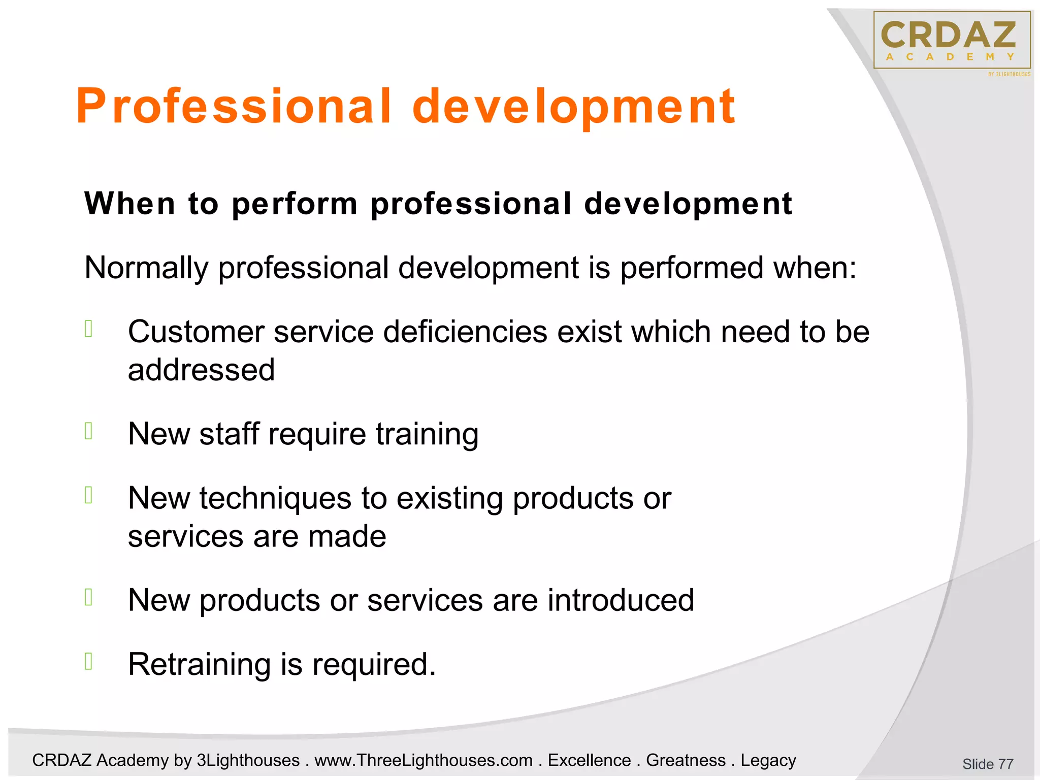 CRDAZ Academy by 3Lighthouses . www.ThreeLighthouses.com . Excellence . Greatness . Legacy
Professional development
When to perform professional development
Normally professional development is performed when:
 Customer service deficiencies exist which need to be
addressed
 New staff require training
 New techniques to existing products or
services are made
 New products or services are introduced
 Retraining is required.
Slide 77
 