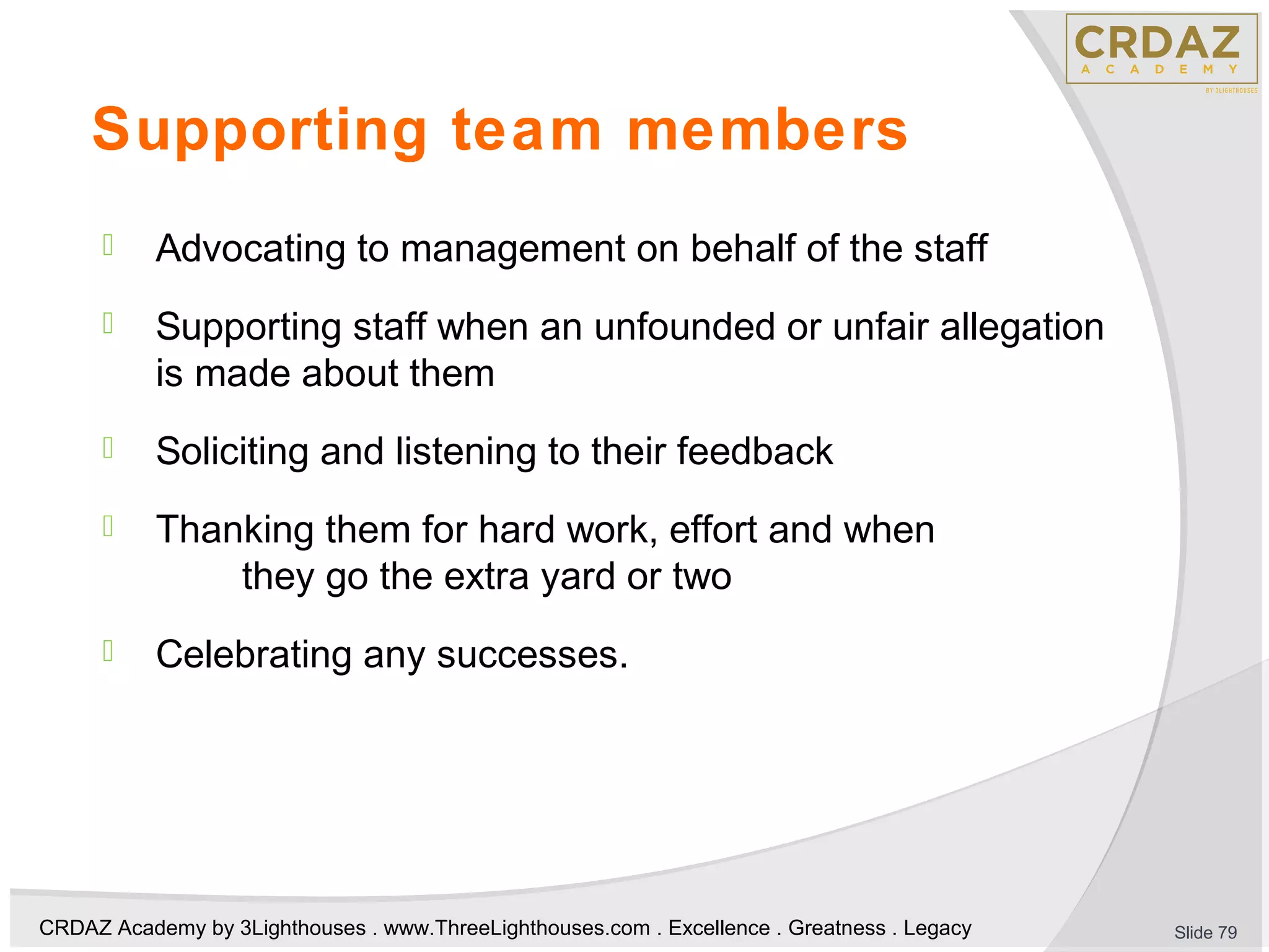 CRDAZ Academy by 3Lighthouses . www.ThreeLighthouses.com . Excellence . Greatness . Legacy
Supporting team members
 Advocating to management on behalf of the staff
 Supporting staff when an unfounded or unfair allegation
is made about them
 Soliciting and listening to their feedback
 Thanking them for hard work, effort and when
they go the extra yard or two
 Celebrating any successes.
Slide 79
 