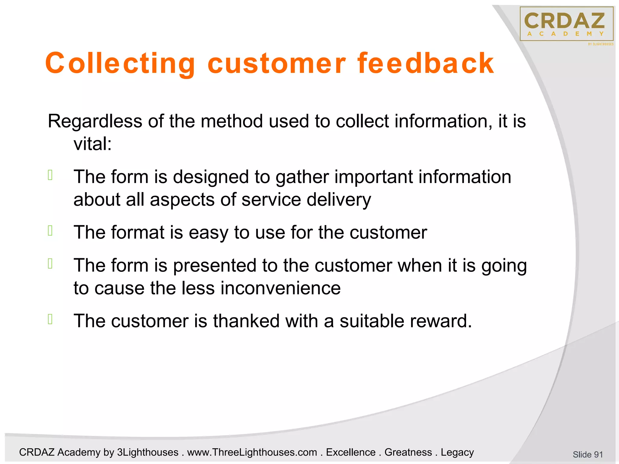 CRDAZ Academy by 3Lighthouses . www.ThreeLighthouses.com . Excellence . Greatness . Legacy
Collecting customer feedback
Regardless of the method used to collect information, it is
vital:
 The form is designed to gather important information
about all aspects of service delivery
 The format is easy to use for the customer
 The form is presented to the customer when it is going
to cause the less inconvenience
 The customer is thanked with a suitable reward.
Slide 91
 