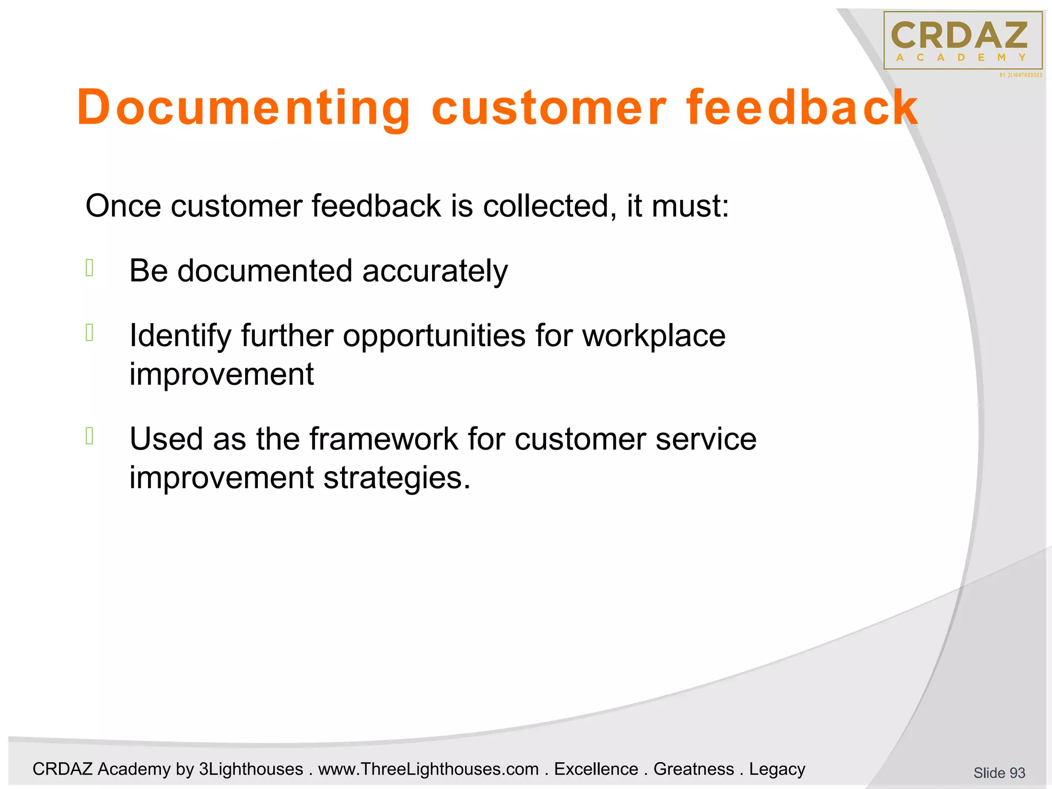 CRDAZ Academy by 3Lighthouses . www.ThreeLighthouses.com . Excellence . Greatness . Legacy
Documenting customer feedback
Once customer feedback is collected, it must:
 Be documented accurately
 Identify further opportunities for workplace
improvement
 Used as the framework for customer service
improvement strategies.
Slide 93
 