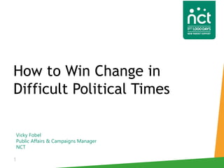Vicky Fobel
Public Affairs & Campaigns Manager
NCT
1
How to Win Change in
Difficult Political Times
 