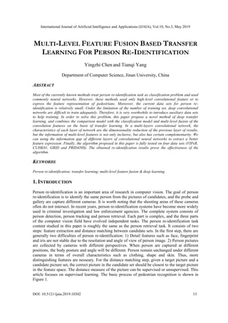 International Journal of Artificial Intelligence and Applications (IJAIA), Vol.10, No.3, May 2019
DOI: 10.5121/ijaia.2019.10302 13
MULTI-LEVEL FEATURE FUSION BASED TRANSFER
LEARNING FOR PERSON RE-IDENTIFICATION
Yingzhi Chen and Tianqi Yang
Department of Computer Science, Jinan University, China
ABSTRACT
Most of the currently known methods treat person re-identification task as classification problem and used
commonly neural networks. However, these methods used only high-level convolutional feature or to
express the feature representation of pedestrians. Moreover, the current data sets for person re-
identification is relatively small. Under the limitation of the number of training set, deep convolutional
networks are difficult to train adequately. Therefore, it is very worthwhile to introduce auxiliary data sets
to help training. In order to solve this problem, this paper propose a novel method of deep transfer
learning, and combines the comparison model with the classification model and multi-level fusion of the
convolution features on the basis of transfer learning. In a multi-layers convolutional network, the
characteristics of each layer of network are the dimensionality reduction of the previous layer of results,
but the information of multi-level features is not only inclusive, but also has certain complementarity. We
can using the information gap of different layers of convolutional neural networks to extract a better
feature expression. Finally, the algorithm proposed in this paper is fully tested on four data sets (VIPeR,
CUHK01, GRID and PRID450S). The obtained re-identification results prove the effectiveness of the
algorithm.
KEYWORDS
Person re-identification; transfer learning; multi-level feature fusion & deep learning
1. INTRODUCTION
Person re-identification is an important area of research in computer vision. The goal of person
re-identification is to identify the same person from the pictures of candidates, and the probe and
gallery are capture different cameras. It is worth noting that the shooting areas of these cameras
often do not intersect. In recent years, person re-identification systems have become more widely
used in criminal investigation and law enforcement agencies. The complete system consists of
person detection, person tracking and person retrieval. Each part is complex, and the three parts
of the computer vision field have evolved independent tasks. The person re-identification task
content studied in this paper is roughly the same as the person retrieval task. It consists of two
steps: feature extraction and distance matching between candidate sets. In the first step, there are
generally two difficulties of person re-identification: 1) Detail features such as face, fingerprint
and iris are not stable due to the resolution and angle of view of person image. 2) Person pictures
are collected by cameras with different perspectives. When person are captured at different
positions, the body posture and angle will be different. Person remain unchanged under different
cameras in terms of overall characteristics such as clothing, shape and skin. Thus, more
distinguishing features are nesseary. For the distance matching step, given a target picture and a
candidate picture set, the correct picture in the candidate set should be closest to the target picture
in the feature space. The distance measure of the picture can be supervised or unsupervised. This
article focuses on supervised learning. The basic process of pedestrian recognition is shown in
Figure 1.
 