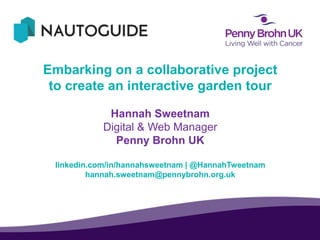 Embarking on a collaborative project
to create an interactive garden tour
Hannah Sweetnam
Digital & Web Manager
Penny Brohn UK
linkedin.com/in/hannahsweetnam | @HannahTweetnam
hannah.sweetnam@pennybrohn.org.uk
 
