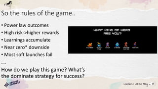 So the rules of the game..
• Power law outcomes
• High risk->higher rewards
• Learnings accumulate
• Near zero* downside
• Most soft launches fail
….
How do we play this game? What’s
the dominate strategy for success?
 