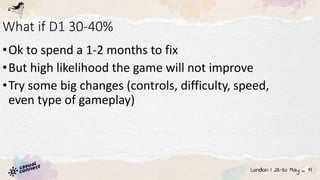 What if D1 30-40%
•Ok to spend a 1-2 months to fix
•But high likelihood the game will not improve
•Try some big changes (controls, difficulty, speed,
even type of gameplay)
 