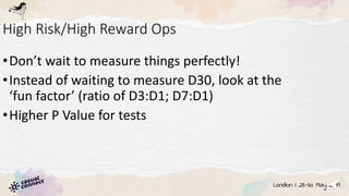 High Risk/High Reward Ops
•Don’t wait to measure things perfectly!
•Instead of waiting to measure D30, look at the
‘fun factor’ (ratio of D3:D1; D7:D1)
•Higher P Value for tests
 