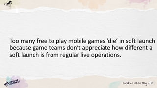 Too many free to play mobile games ‘die’ in soft launch
because game teams don’t appreciate how different a
soft launch is from regular live operations.
 
