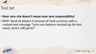 Tool Set
• Near zero risk doesn’t mean near zero responsibility!
• MVP: Send all players X amount of hard currency with a
custom text message “sorry our balance messed up the last
event, here’s 100 gems!”
 