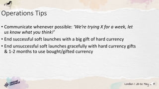Operations Tips
• Communicate whenever possible: ‘We’re trying X for a week, let
us know what you think!’
• End successful soft launches with a big gift of hard currency
• End unsuccessful soft launches gracefully with hard currency gifts
& 1-2 months to use bought/gifted currency
 