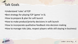 Talk Goals
•Understand ‘rules’ of F2P
•Best strategy for playing F2P ‘game’ in SL
•How to prepare & plan for soft launch
•How to make product/priority decisions in soft launch
•How to incorporate qualitative feedback into decision making
•How to manage risks (aka, respect players while still staying in business)
 