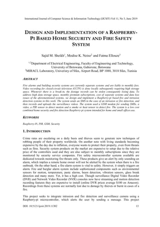 International Journal of Computer Science & Information Technology (IJCSIT) Vol 11, No 3, June 2019
DOI: 10.5121/ijcsit.2019.11302 13
DESIGN AND IMPLEMENTATION OF A RASPBERRY-
PI BASED HOME SECURITY AND FIRE SAFETY
SYSTEM
Sajid M. Sheikh1
, Modise K. Neiso2
and Fatma Ellouze3
1,2
Department of Electrical Engineering, Faculty of Engineering and Technology,
University of Botswana, Gaborone, Botswana
3
MIRACL Laboratory, Univeristy of Sfax, Airport Road, BP 1088, 3018 Sfax, Tunisia
ABSTRACT
Fire alarms and building security systems are currently separate systems and are liable to monthly fees.
Video recording for closed-circuit television (CCTV) is done locally subsequently requiring high storage
space. Whenever there is a break-in, the footage records can be stolen consequently losing data. To
address high data storage space, monthly premium subscriptions, cost of separate systems and data loss
issues of the aforementioned systems, we design and implement a Raspberry-pi based fire and intrusion
detection systems in this work. The system sends an SMS in the case of an intrusion or fire detection, and
then records and uploads the surveillance videos. The system used a GSM modem for sending SMSs, a
video, a PIR sensor to detect motion and a smoke or heat sensor to detect fire. The system is a low cost
combined home security and fire detection Raspberry-pi system intended for home and small offices use.
KEYWORDS
Raspberry-Pi, PIR, GSM, Security
1. INTRODUCTION
Crime rates are escalating on a daily basis and thieves seem to generate new techniques of
robbing people of their property worldwide. On another note with living standards becoming
expensive by the day due to inflation, everyone wants to protect their property, even from threats
such as fires. Security system products on the market are expensive to setup due to the relative
price of the controllers used and they are also subject to monthly subscriptions since they are
monitored by security service companies. Fire safety microcontroller systems available are
dedicated towards monitoring fire threats only. These products give an alert by only sounding an
alarm, which implies a remote home owner will not be alerted by the system when there is a fire
outbreak. On the other hand, a fire alarm system is vital to safety. However, it simply triggers an
alarm. Fire and burglar alarm system include sophisticated components such as environmental
sensors for motion, temperature, panic alarms, beam detection, vibration sensors, glass break
detection and many more. Yet, it has a high cost. Though surveillance Digital Video Recorder
(DVR) and Network Video Recorder (NVR) consoles now have streaming and motion detection
recording features they are expensive to install (online DVR prices average $100 on Amazon).
Recordings from these systems are normally lost due to damage by thieves or burnt in cases of a
fire.
This project seeks to integrate intrusion and fire detection and surveillance camera using a
Raspberry-pi microcontroller, which alerts the user by sending a message. This project
 